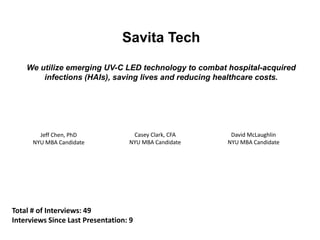 Savita Tech
We utilize emerging UV-C LED technology to combat hospital-acquired
infections (HAIs), saving lives and reducing healthcare costs.
Jeff Chen, PhD
NYU MBA Candidate
David McLaughlin
NYU MBA Candidate
Casey Clark, CFA
NYU MBA Candidate
Total # of Interviews: 49
Interviews Since Last Presentation: 9
 