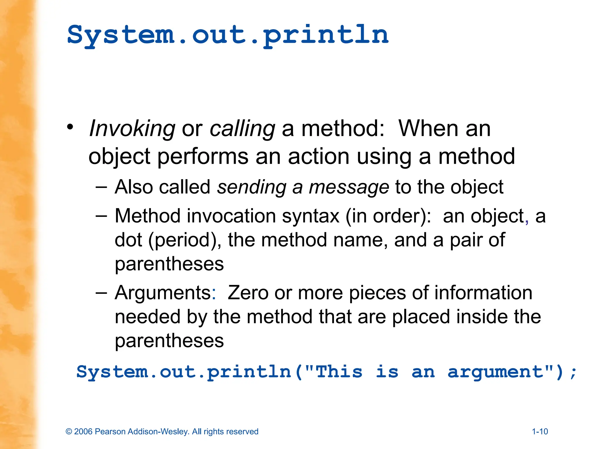 © 2006 Pearson Addison-Wesley. All rights reserved 1-10
System.out.println
• Invoking or calling a method: When an
object performs an action using a method
– Also called sending a message to the object
– Method invocation syntax (in order): an object, a
dot (period), the method name, and a pair of
parentheses
– Arguments: Zero or more pieces of information
needed by the method that are placed inside the
parentheses
System.out.println("This is an argument");
 