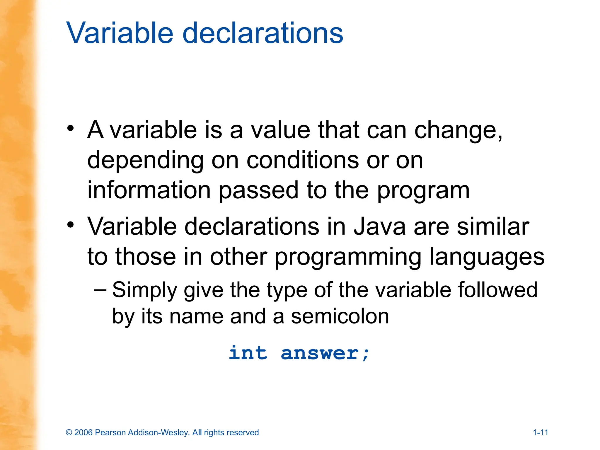 © 2006 Pearson Addison-Wesley. All rights reserved 1-11
Variable declarations
• A variable is a value that can change,
depending on conditions or on
information passed to the program
• Variable declarations in Java are similar
to those in other programming languages
– Simply give the type of the variable followed
by its name and a semicolon
int answer;
 
