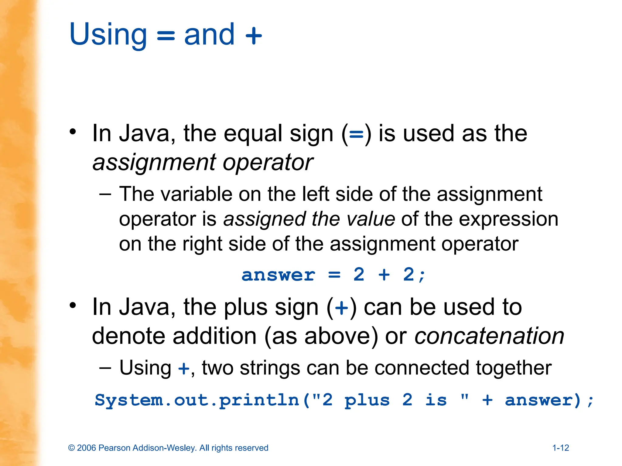 © 2006 Pearson Addison-Wesley. All rights reserved 1-12
Using = and +
• In Java, the equal sign (=) is used as the
assignment operator
– The variable on the left side of the assignment
operator is assigned the value of the expression
on the right side of the assignment operator
answer = 2 + 2;
• In Java, the plus sign (+) can be used to
denote addition (as above) or concatenation
– Using +, two strings can be connected together
System.out.println("2 plus 2 is " + answer);
 