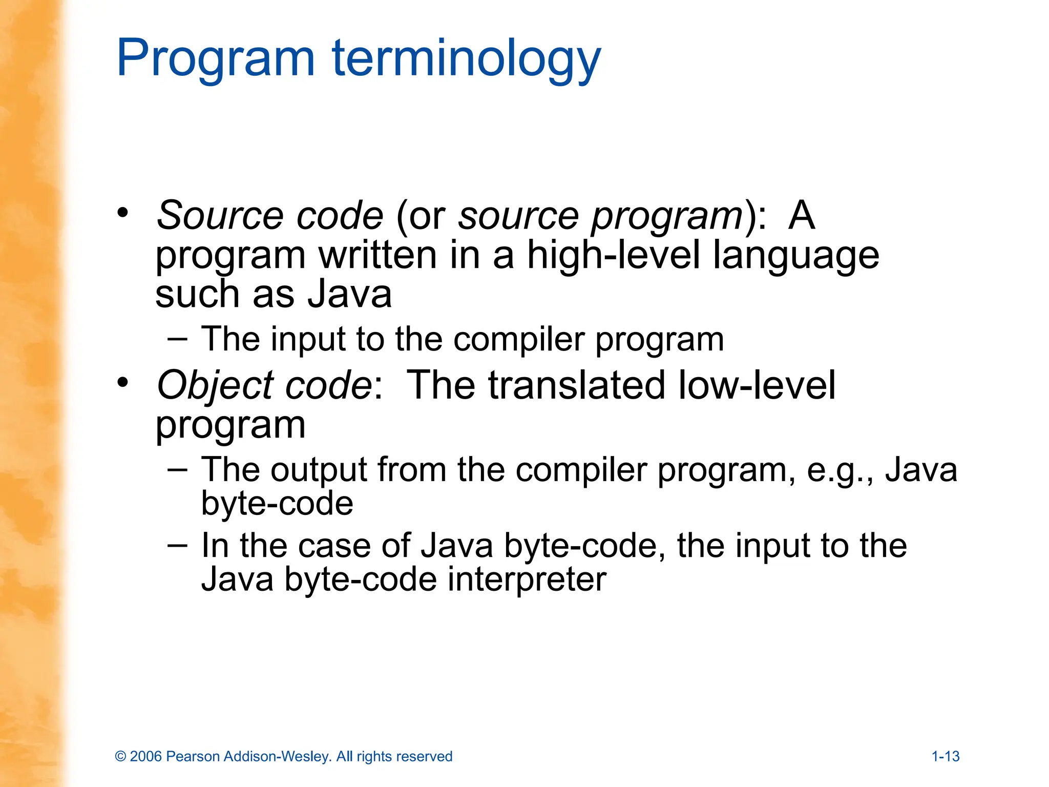 © 2006 Pearson Addison-Wesley. All rights reserved 1-13
Program terminology
• Source code (or source program): A
program written in a high-level language
such as Java
– The input to the compiler program
• Object code: The translated low-level
program
– The output from the compiler program, e.g., Java
byte-code
– In the case of Java byte-code, the input to the
Java byte-code interpreter
 