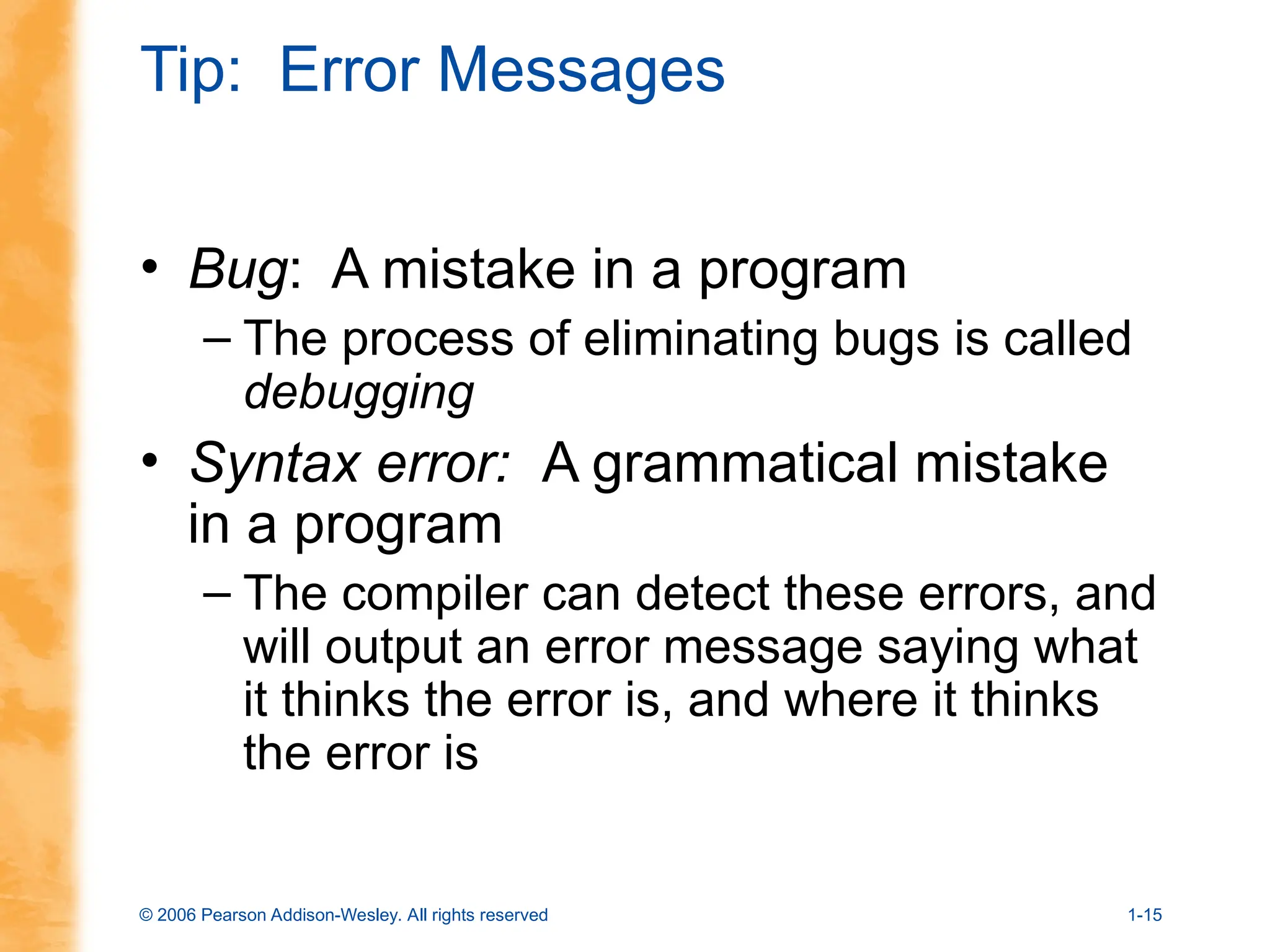© 2006 Pearson Addison-Wesley. All rights reserved 1-15
Tip: Error Messages
• Bug: A mistake in a program
– The process of eliminating bugs is called
debugging
• Syntax error: A grammatical mistake
in a program
– The compiler can detect these errors, and
will output an error message saying what
it thinks the error is, and where it thinks
the error is
 