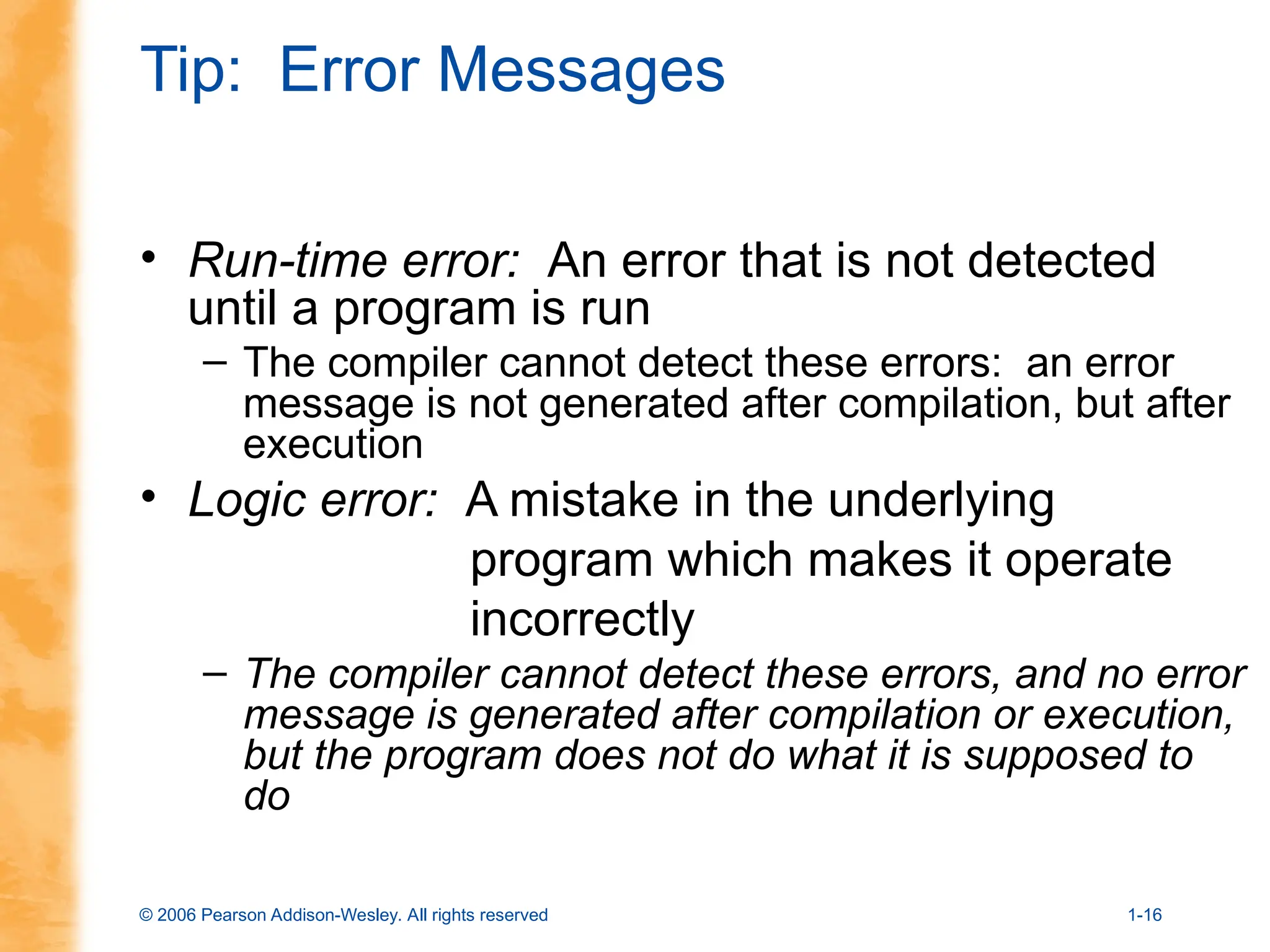 © 2006 Pearson Addison-Wesley. All rights reserved 1-16
Tip: Error Messages
• Run-time error: An error that is not detected
until a program is run
– The compiler cannot detect these errors: an error
message is not generated after compilation, but after
execution
• Logic error: A mistake in the underlying
program which makes it operate
incorrectly
– The compiler cannot detect these errors, and no error
message is generated after compilation or execution,
but the program does not do what it is supposed to
do
 
