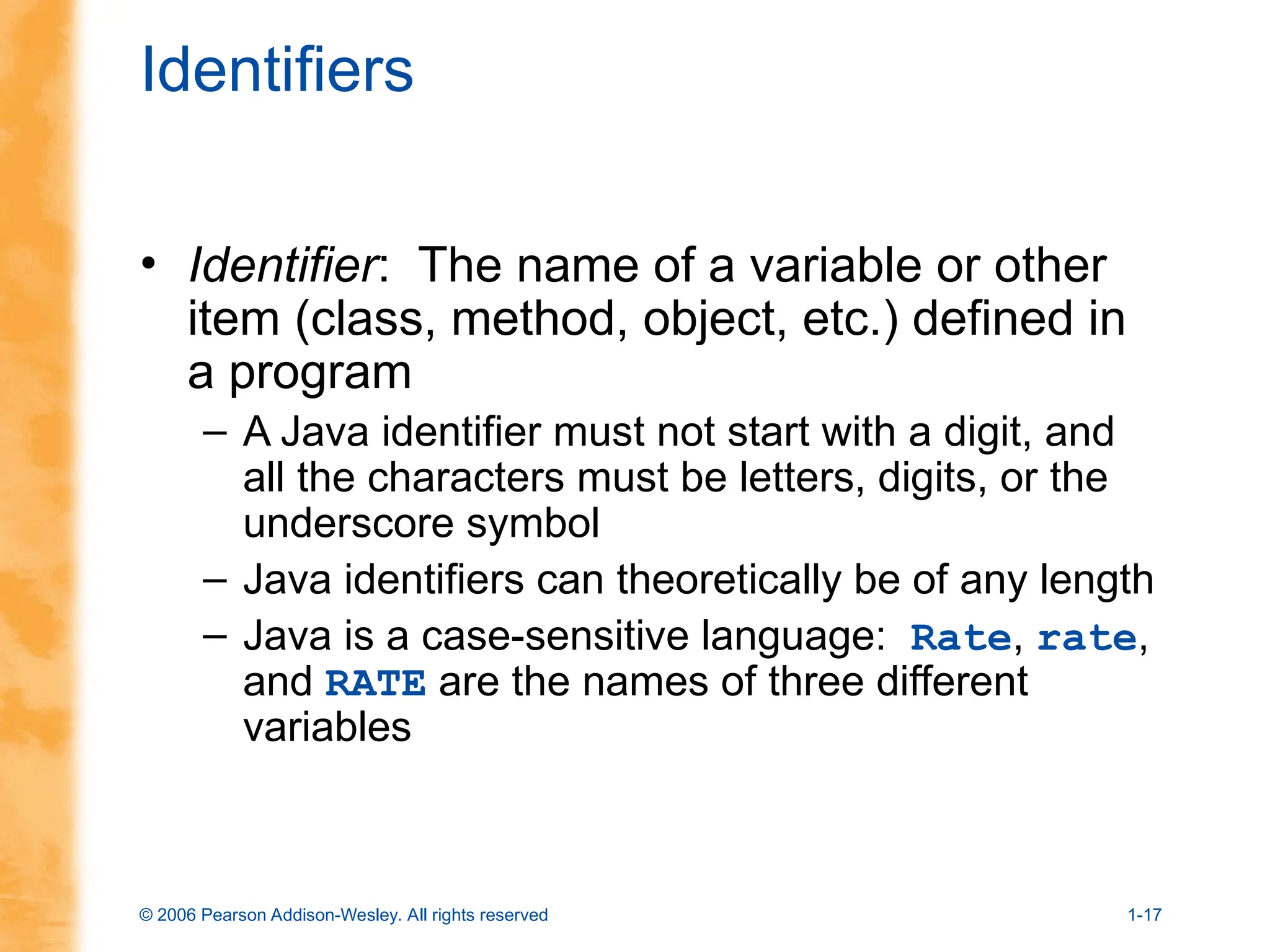 © 2006 Pearson Addison-Wesley. All rights reserved 1-17
Identifiers
• Identifier: The name of a variable or other
item (class, method, object, etc.) defined in
a program
– A Java identifier must not start with a digit, and
all the characters must be letters, digits, or the
underscore symbol
– Java identifiers can theoretically be of any length
– Java is a case-sensitive language: Rate, rate,
and RATE are the names of three different
variables
 