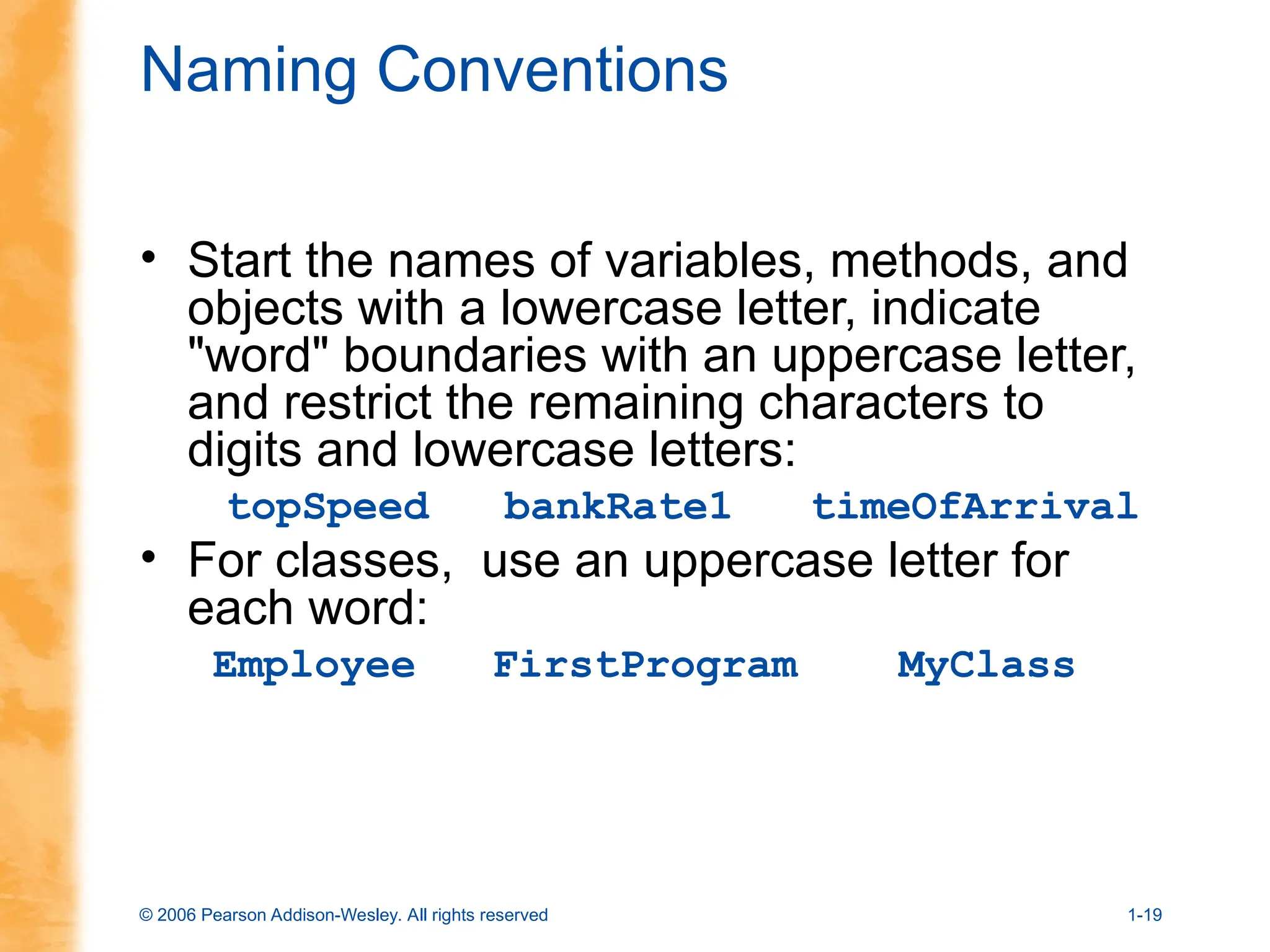 © 2006 Pearson Addison-Wesley. All rights reserved 1-19
Naming Conventions
• Start the names of variables, methods, and
objects with a lowercase letter, indicate
"word" boundaries with an uppercase letter,
and restrict the remaining characters to
digits and lowercase letters:
topSpeed bankRate1 timeOfArrival
• For classes, use an uppercase letter for
each word:
Employee FirstProgram MyClass
 