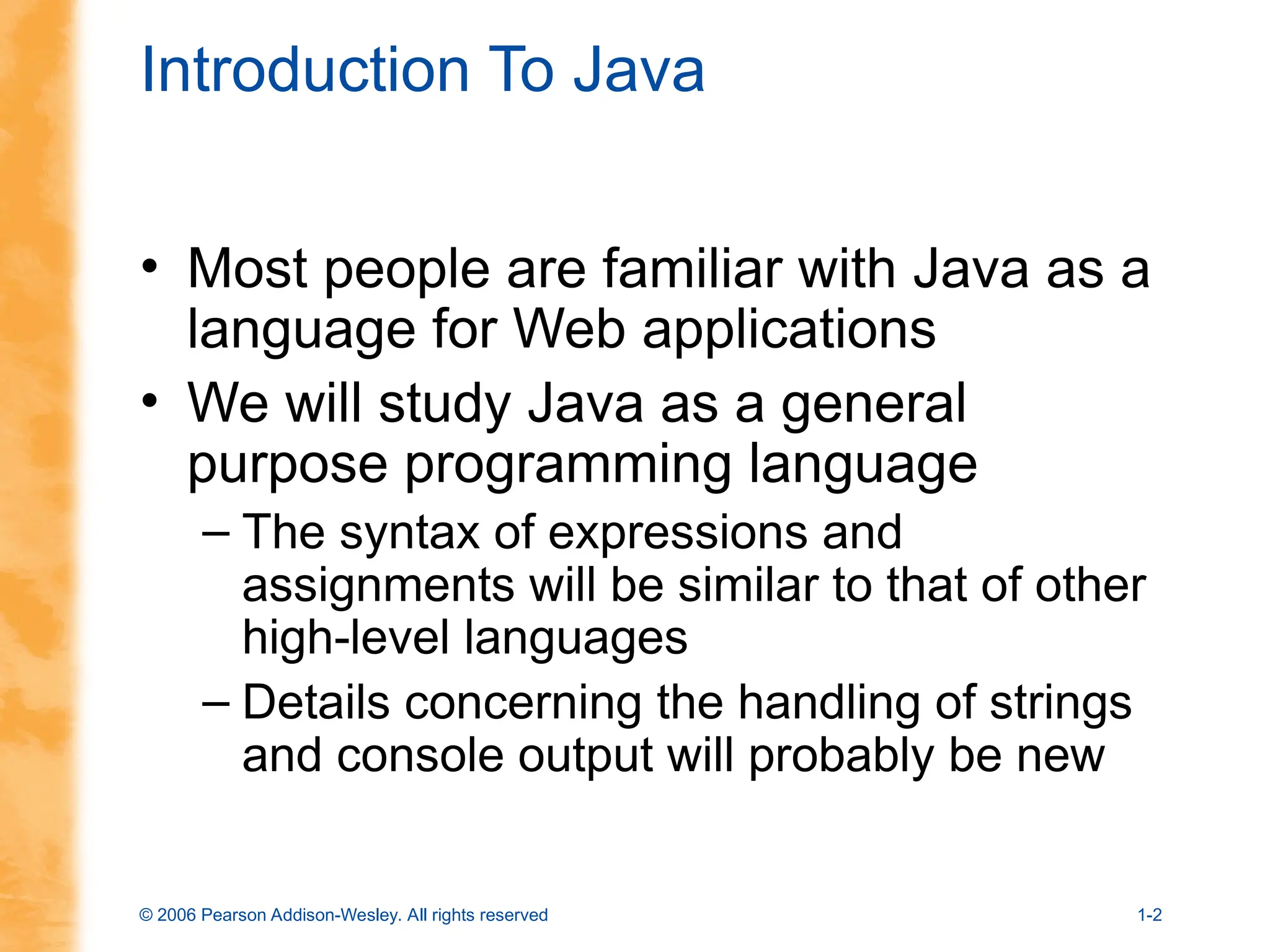 © 2006 Pearson Addison-Wesley. All rights reserved 1-2
Introduction To Java
• Most people are familiar with Java as a
language for Web applications
• We will study Java as a general
purpose programming language
– The syntax of expressions and
assignments will be similar to that of other
high-level languages
– Details concerning the handling of strings
and console output will probably be new
 
