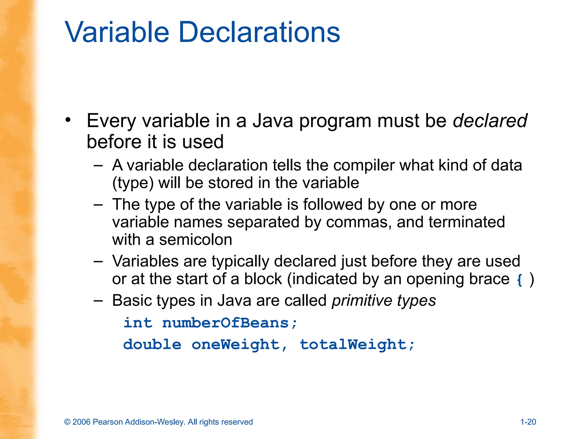 © 2006 Pearson Addison-Wesley. All rights reserved 1-20
Variable Declarations
• Every variable in a Java program must be declared
before it is used
– A variable declaration tells the compiler what kind of data
(type) will be stored in the variable
– The type of the variable is followed by one or more
variable names separated by commas, and terminated
with a semicolon
– Variables are typically declared just before they are used
or at the start of a block (indicated by an opening brace { )
– Basic types in Java are called primitive types
int numberOfBeans;
double oneWeight, totalWeight;
 