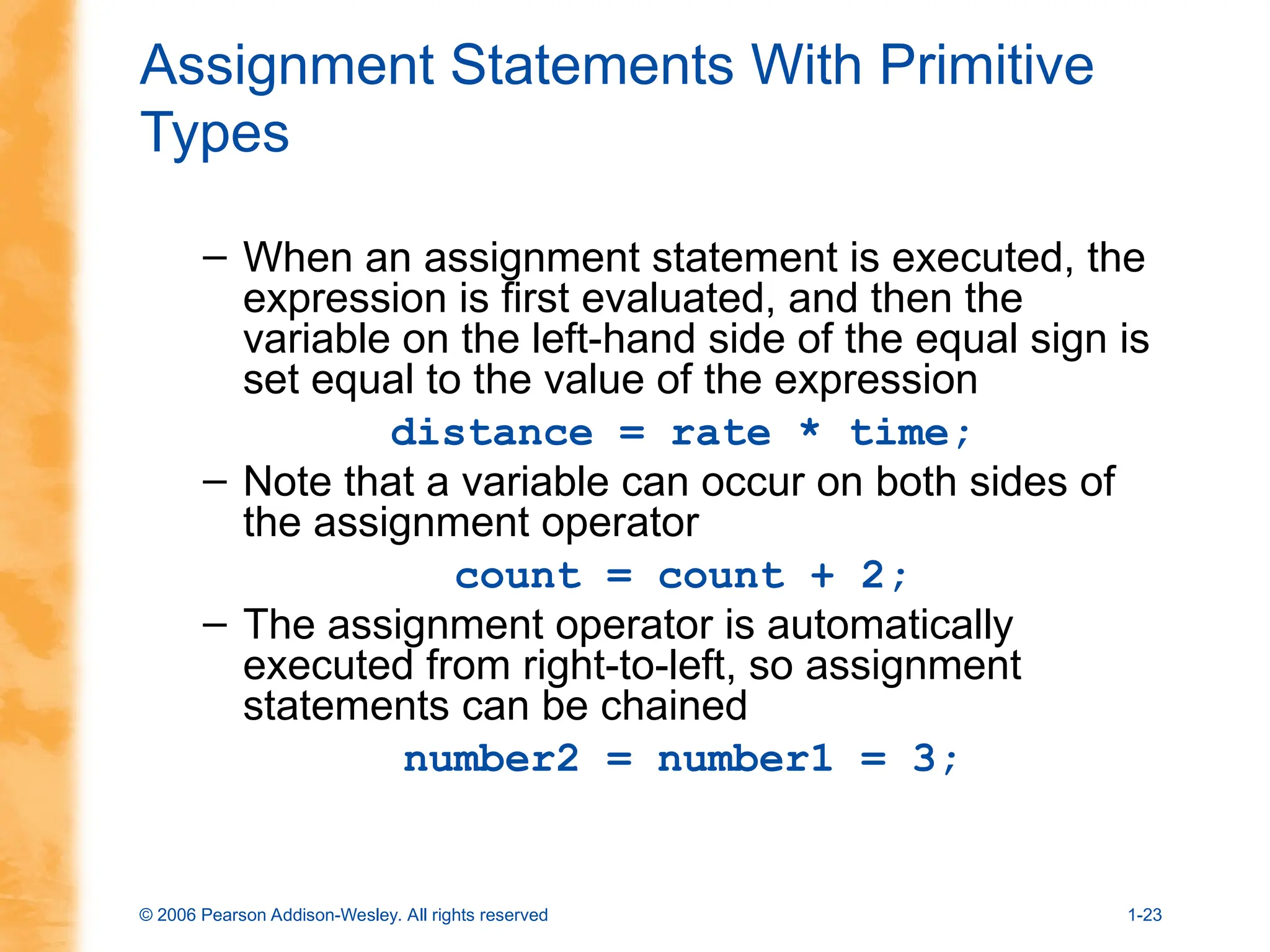 © 2006 Pearson Addison-Wesley. All rights reserved 1-23
Assignment Statements With Primitive
Types
– When an assignment statement is executed, the
expression is first evaluated, and then the
variable on the left-hand side of the equal sign is
set equal to the value of the expression
distance = rate * time;
– Note that a variable can occur on both sides of
the assignment operator
count = count + 2;
– The assignment operator is automatically
executed from right-to-left, so assignment
statements can be chained
number2 = number1 = 3;
 