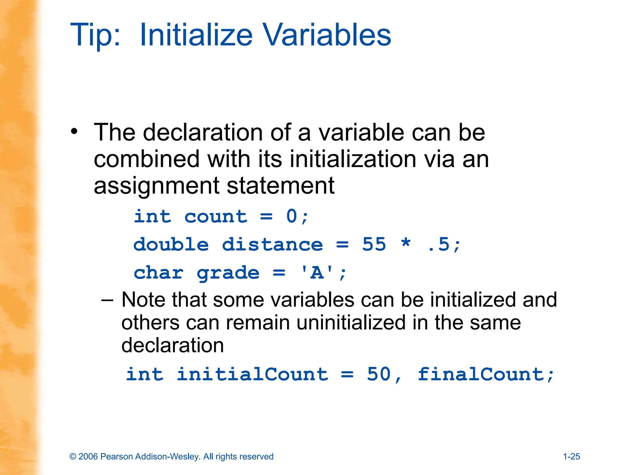 © 2006 Pearson Addison-Wesley. All rights reserved 1-25
Tip: Initialize Variables
• The declaration of a variable can be
combined with its initialization via an
assignment statement
int count = 0;
double distance = 55 * .5;
char grade = 'A';
– Note that some variables can be initialized and
others can remain uninitialized in the same
declaration
int initialCount = 50, finalCount;
 