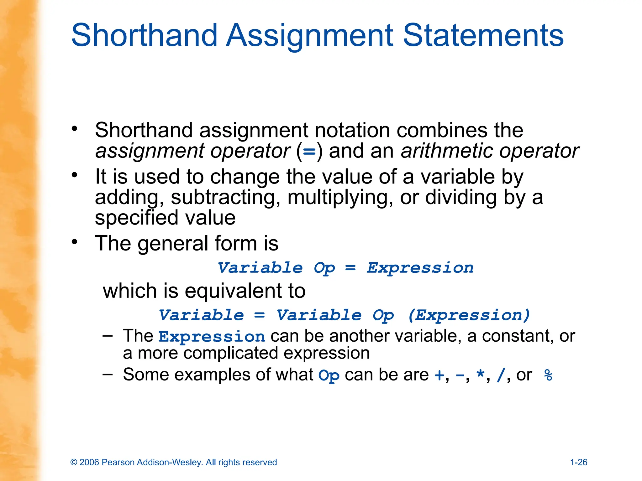 © 2006 Pearson Addison-Wesley. All rights reserved 1-26
Shorthand Assignment Statements
• Shorthand assignment notation combines the
assignment operator (=) and an arithmetic operator
• It is used to change the value of a variable by
adding, subtracting, multiplying, or dividing by a
specified value
• The general form is
Variable Op = Expression
which is equivalent to
Variable = Variable Op (Expression)
– The Expression can be another variable, a constant, or
a more complicated expression
– Some examples of what Op can be are +, -, *, /, or %
 