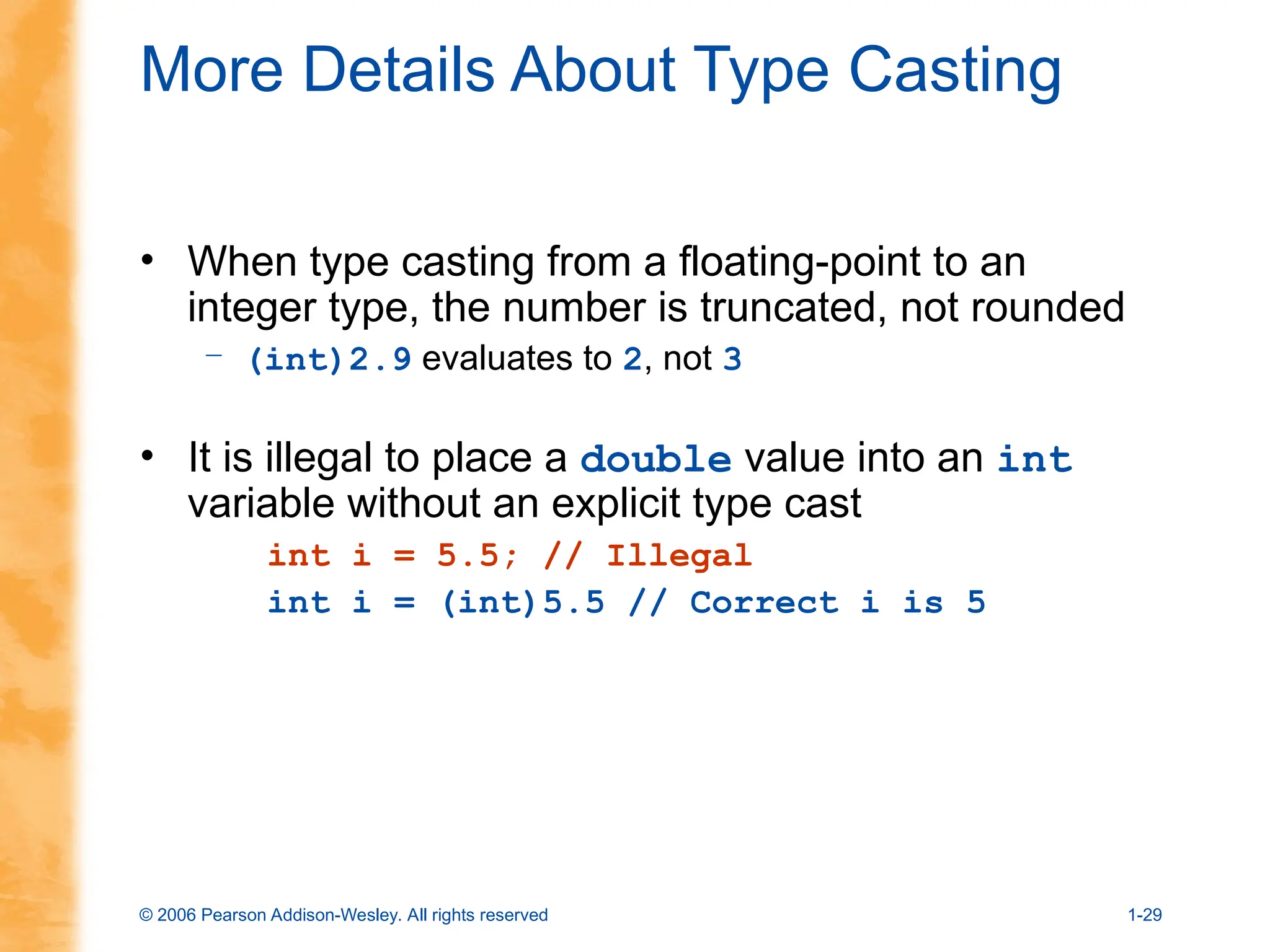 © 2006 Pearson Addison-Wesley. All rights reserved 1-29
More Details About Type Casting
• When type casting from a floating-point to an
integer type, the number is truncated, not rounded
– (int)2.9 evaluates to 2, not 3
• It is illegal to place a double value into an int
variable without an explicit type cast
int i = 5.5; // Illegal
int i = (int)5.5 // Correct i is 5
 