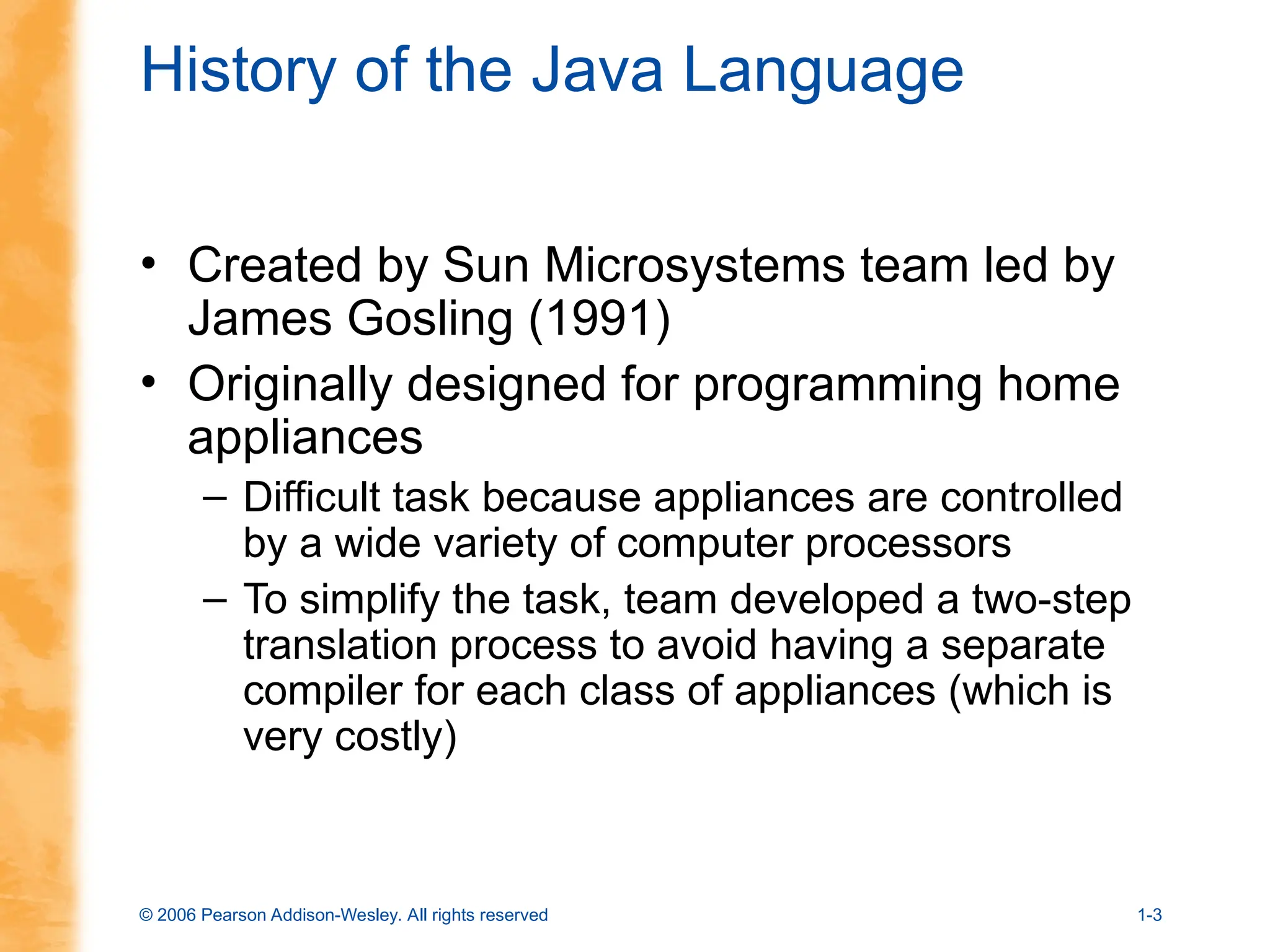 © 2006 Pearson Addison-Wesley. All rights reserved 1-3
History of the Java Language
• Created by Sun Microsystems team led by
James Gosling (1991)
• Originally designed for programming home
appliances
– Difficult task because appliances are controlled
by a wide variety of computer processors
– To simplify the task, team developed a two-step
translation process to avoid having a separate
compiler for each class of appliances (which is
very costly)
 