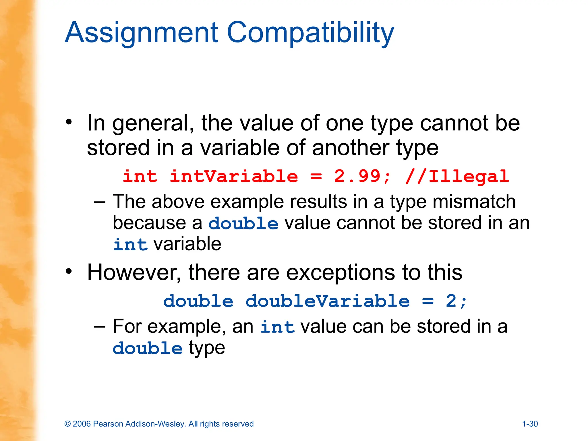 © 2006 Pearson Addison-Wesley. All rights reserved 1-30
Assignment Compatibility
• In general, the value of one type cannot be
stored in a variable of another type
int intVariable = 2.99; //Illegal
– The above example results in a type mismatch
because a double value cannot be stored in an
int variable
• However, there are exceptions to this
double doubleVariable = 2;
– For example, an int value can be stored in a
double type
 