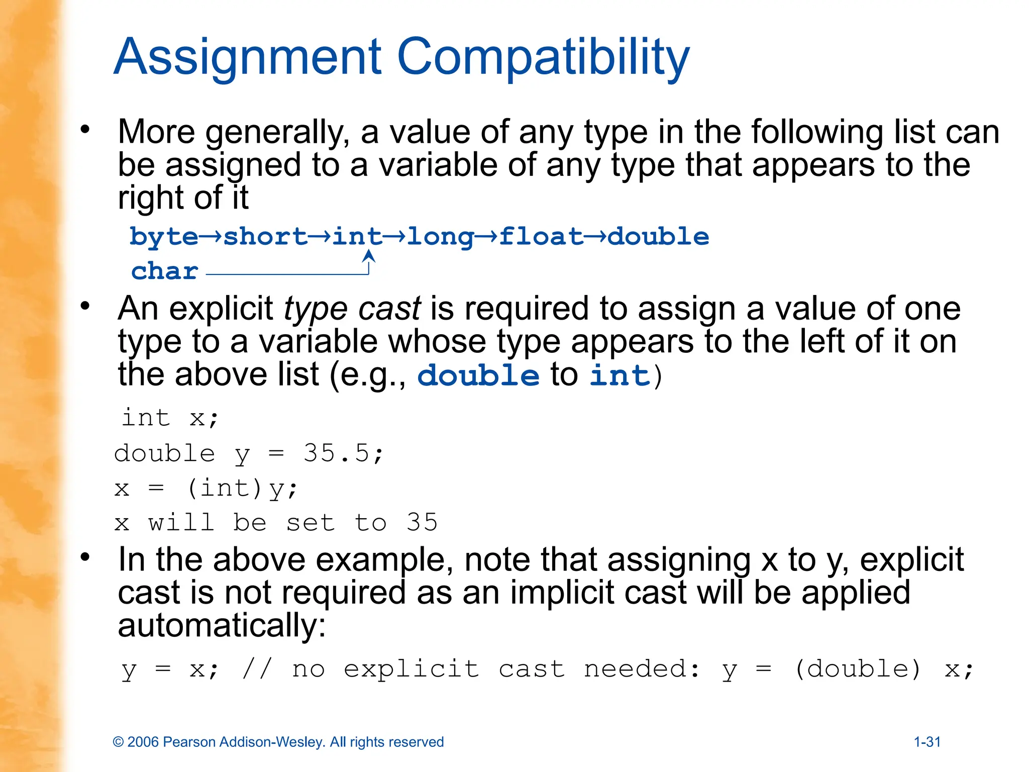 © 2006 Pearson Addison-Wesley. All rights reserved 1-31
Assignment Compatibility
• More generally, a value of any type in the following list can
be assigned to a variable of any type that appears to the
right of it
byteshortintlongfloatdouble
char
• An explicit type cast is required to assign a value of one
type to a variable whose type appears to the left of it on
the above list (e.g., double to int)
int x;
double y = 35.5;
x = (int)y;
x will be set to 35
• In the above example, note that assigning x to y, explicit
cast is not required as an implicit cast will be applied
automatically:
y = x; // no explicit cast needed: y = (double) x;
 