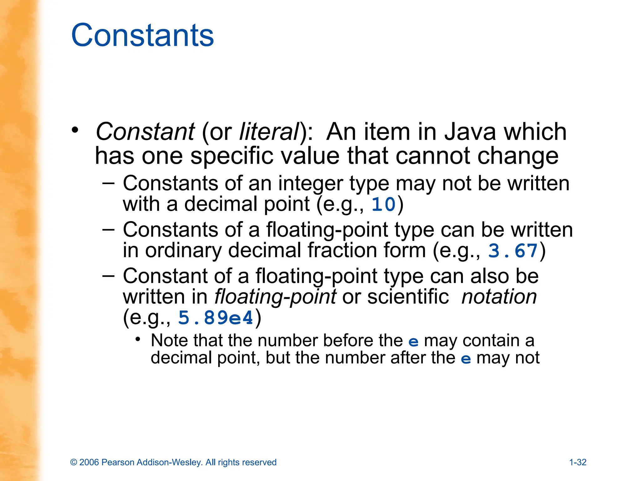 © 2006 Pearson Addison-Wesley. All rights reserved 1-32
Constants
• Constant (or literal): An item in Java which
has one specific value that cannot change
– Constants of an integer type may not be written
with a decimal point (e.g., 10)
– Constants of a floating-point type can be written
in ordinary decimal fraction form (e.g., 3.67)
– Constant of a floating-point type can also be
written in floating-point or scientific notation
(e.g., 5.89e4)
• Note that the number before the e may contain a
decimal point, but the number after the e may not
 