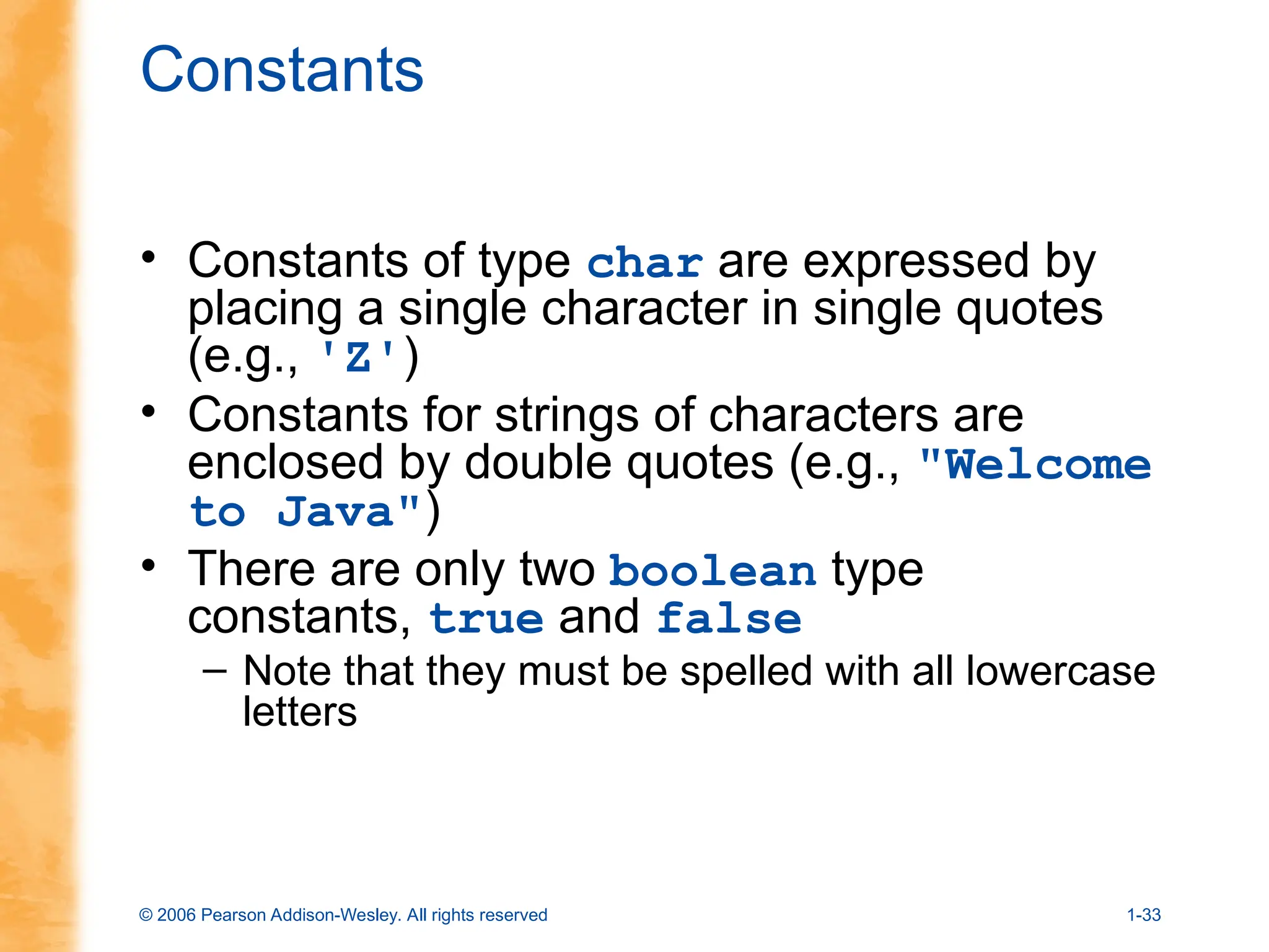 © 2006 Pearson Addison-Wesley. All rights reserved 1-33
Constants
• Constants of type char are expressed by
placing a single character in single quotes
(e.g., 'Z')
• Constants for strings of characters are
enclosed by double quotes (e.g., "Welcome
to Java")
• There are only two boolean type
constants, true and false
– Note that they must be spelled with all lowercase
letters
 