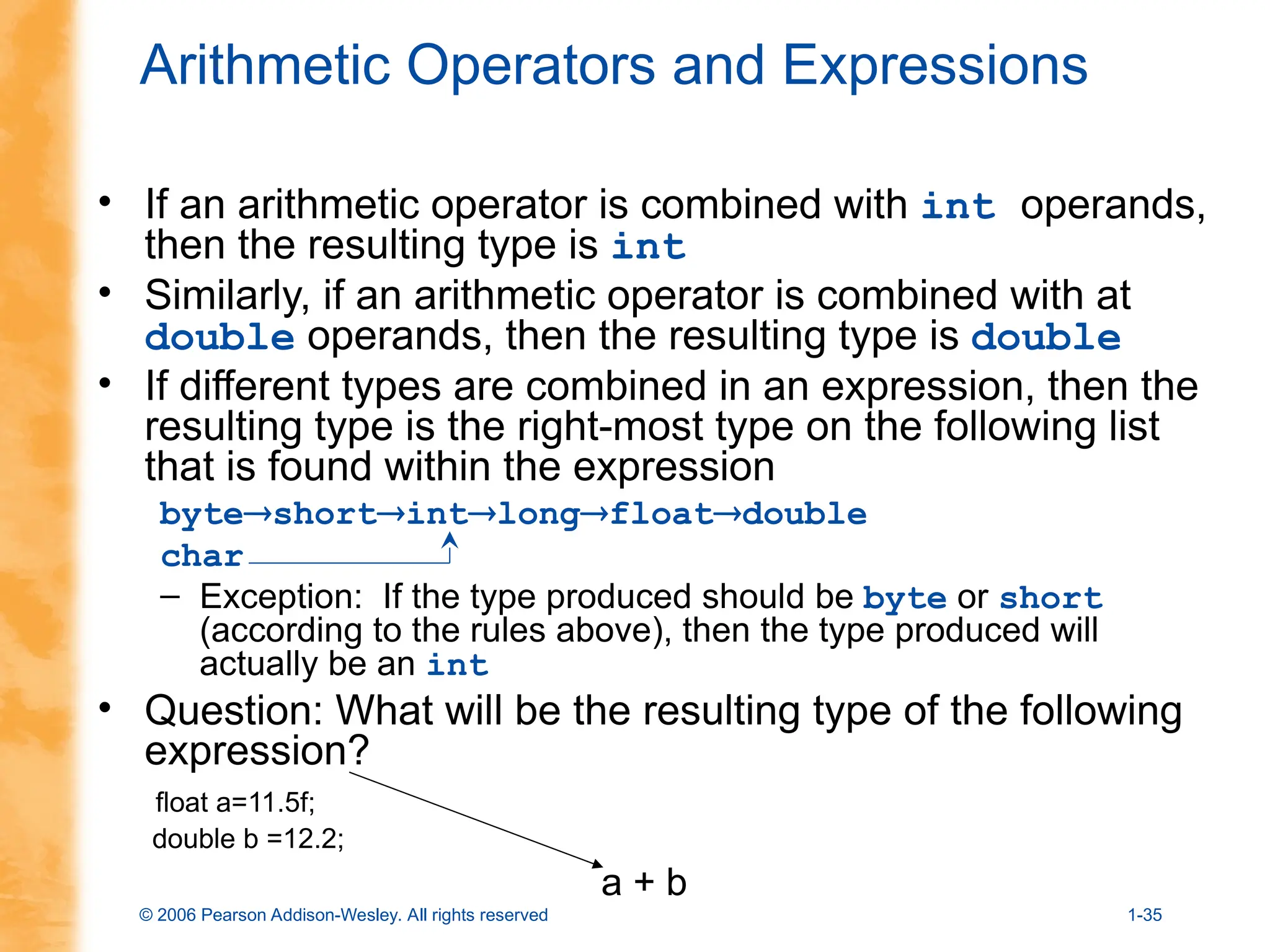 © 2006 Pearson Addison-Wesley. All rights reserved 1-35
Arithmetic Operators and Expressions
• If an arithmetic operator is combined with int operands,
then the resulting type is int
• Similarly, if an arithmetic operator is combined with at
double operands, then the resulting type is double
• If different types are combined in an expression, then the
resulting type is the right-most type on the following list
that is found within the expression
byteshortintlongfloatdouble
char
– Exception: If the type produced should be byte or short
(according to the rules above), then the type produced will
actually be an int
• Question: What will be the resulting type of the following
expression?
float a=11.5f;
double b =12.2;
a + b
 