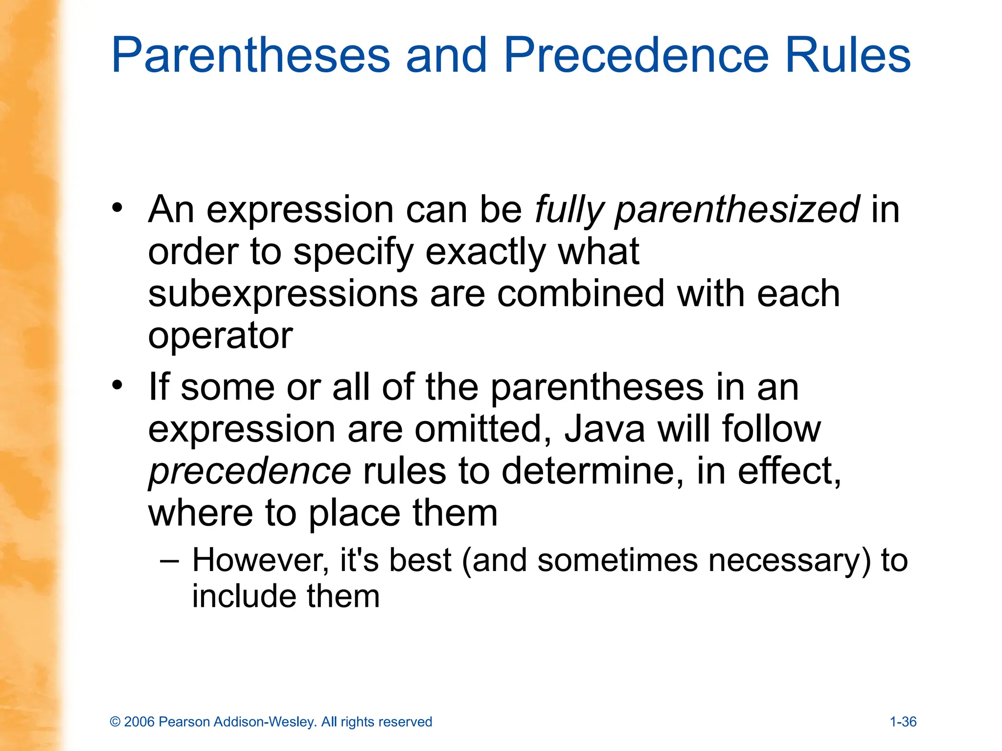 © 2006 Pearson Addison-Wesley. All rights reserved 1-36
Parentheses and Precedence Rules
• An expression can be fully parenthesized in
order to specify exactly what
subexpressions are combined with each
operator
• If some or all of the parentheses in an
expression are omitted, Java will follow
precedence rules to determine, in effect,
where to place them
– However, it's best (and sometimes necessary) to
include them
 
