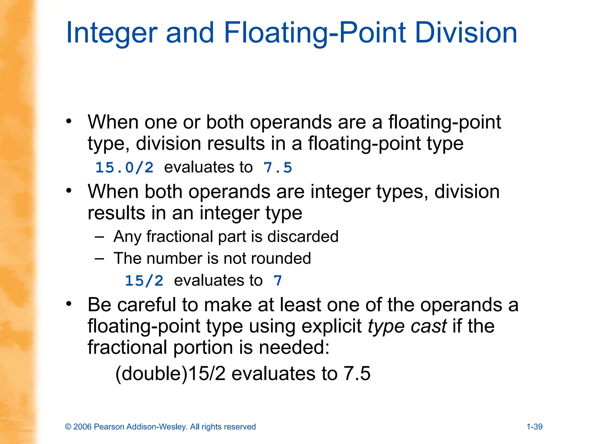 © 2006 Pearson Addison-Wesley. All rights reserved 1-39
Integer and Floating-Point Division
• When one or both operands are a floating-point
type, division results in a floating-point type
15.0/2 evaluates to 7.5
• When both operands are integer types, division
results in an integer type
– Any fractional part is discarded
– The number is not rounded
15/2 evaluates to 7
• Be careful to make at least one of the operands a
floating-point type using explicit type cast if the
fractional portion is needed:
(double)15/2 evaluates to 7.5
 