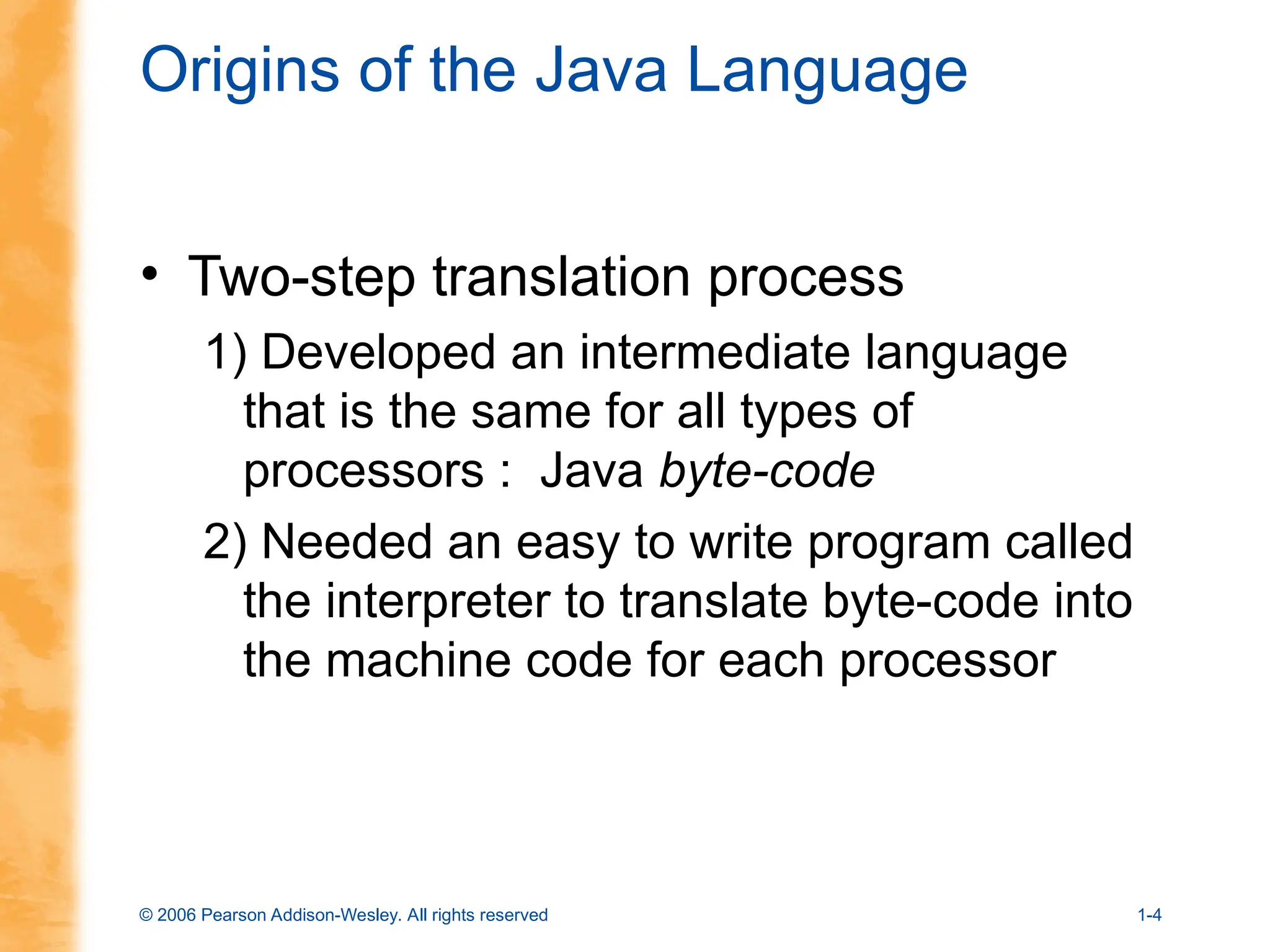 © 2006 Pearson Addison-Wesley. All rights reserved 1-4
Origins of the Java Language
• Two-step translation process
1) Developed an intermediate language
that is the same for all types of
processors : Java byte-code
2) Needed an easy to write program called
the interpreter to translate byte-code into
the machine code for each processor
 