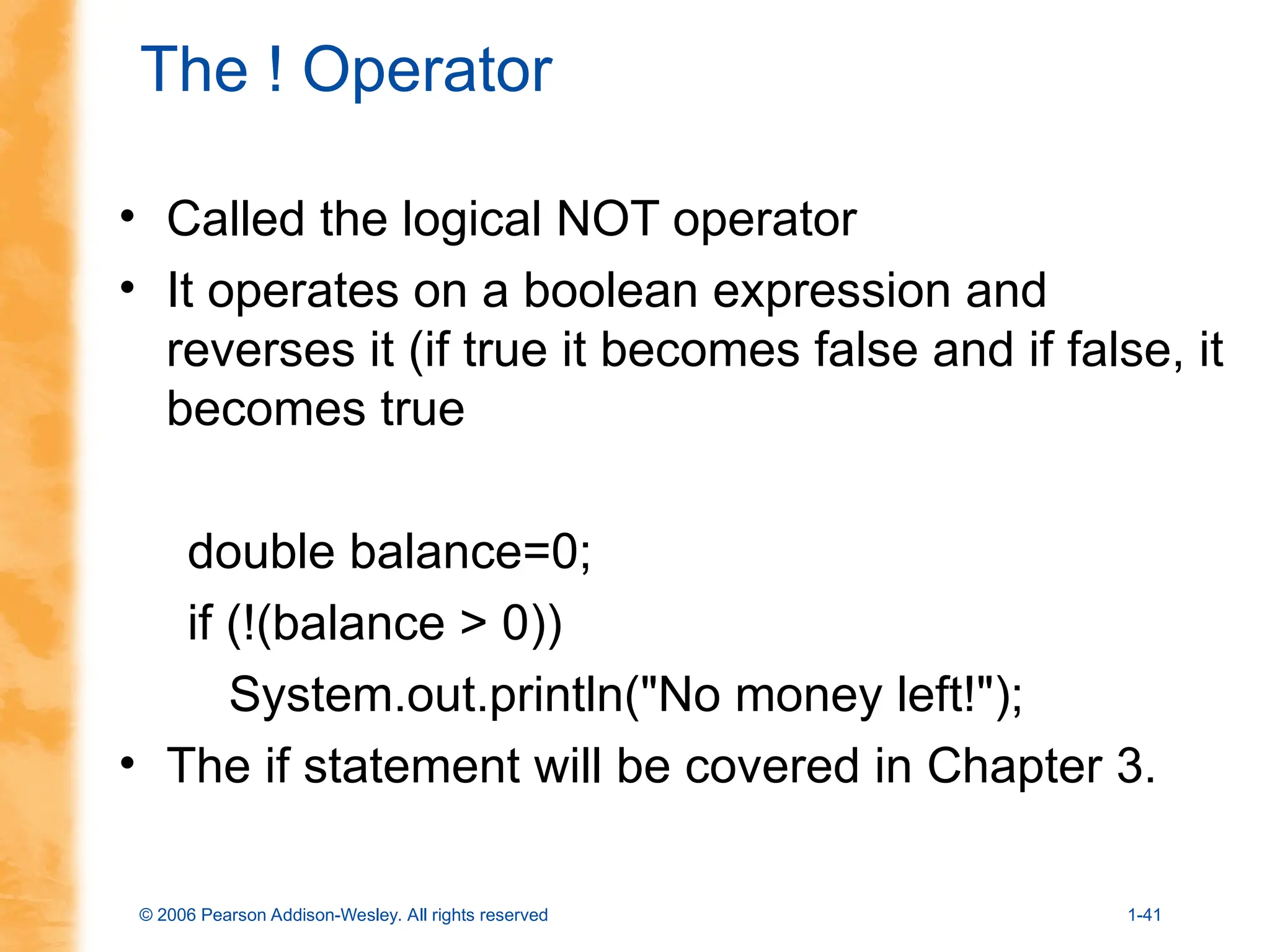 © 2006 Pearson Addison-Wesley. All rights reserved 1-41
The ! Operator
• Called the logical NOT operator
• It operates on a boolean expression and
reverses it (if true it becomes false and if false, it
becomes true
double balance=0;
if (!(balance > 0))
System.out.println("No money left!");
• The if statement will be covered in Chapter 3.
 