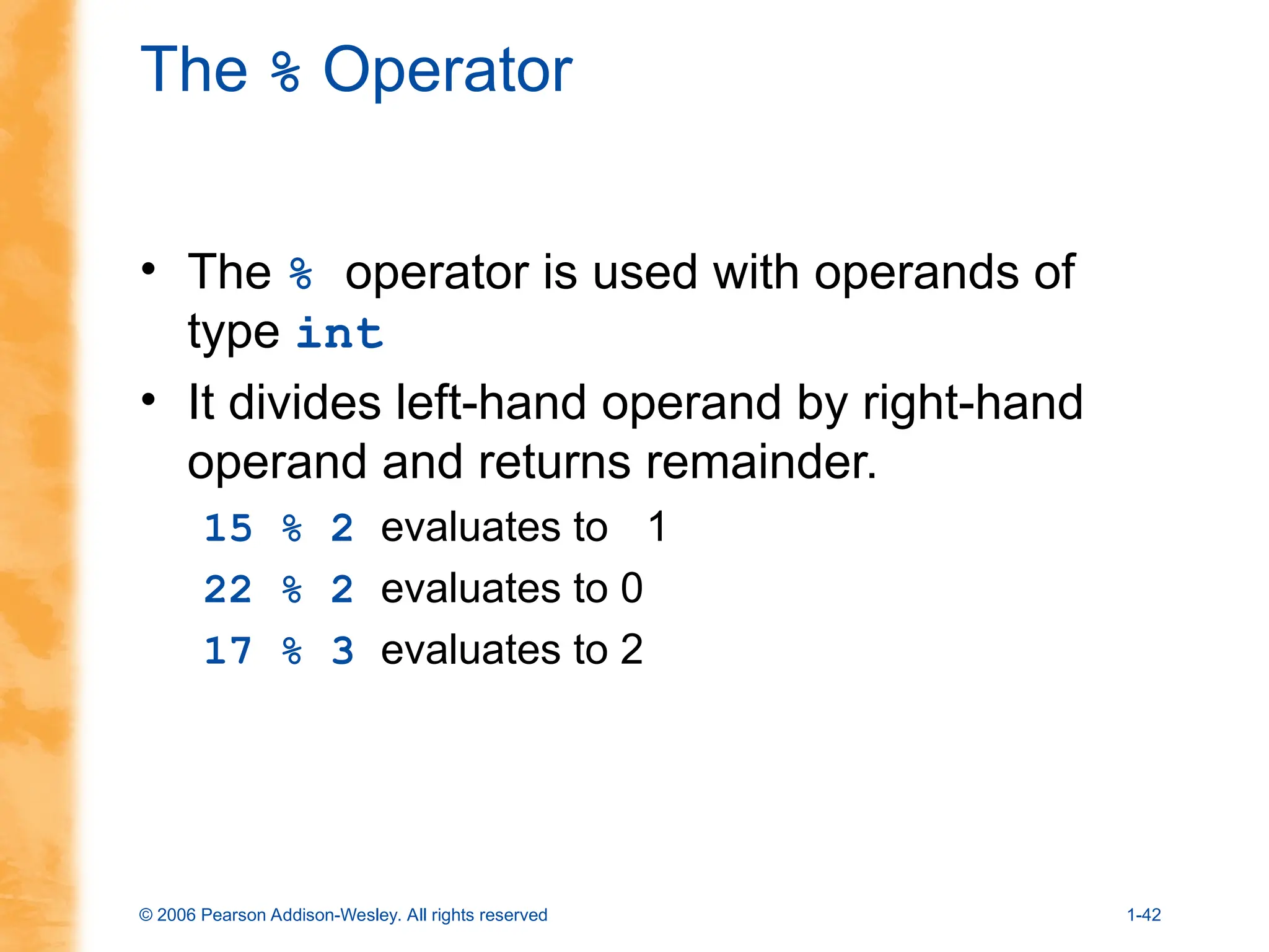 © 2006 Pearson Addison-Wesley. All rights reserved 1-42
The % Operator
• The % operator is used with operands of
type int
• It divides left-hand operand by right-hand
operand and returns remainder.
15 % 2 evaluates to 1
22 % 2 evaluates to 0
17 % 3 evaluates to 2
 