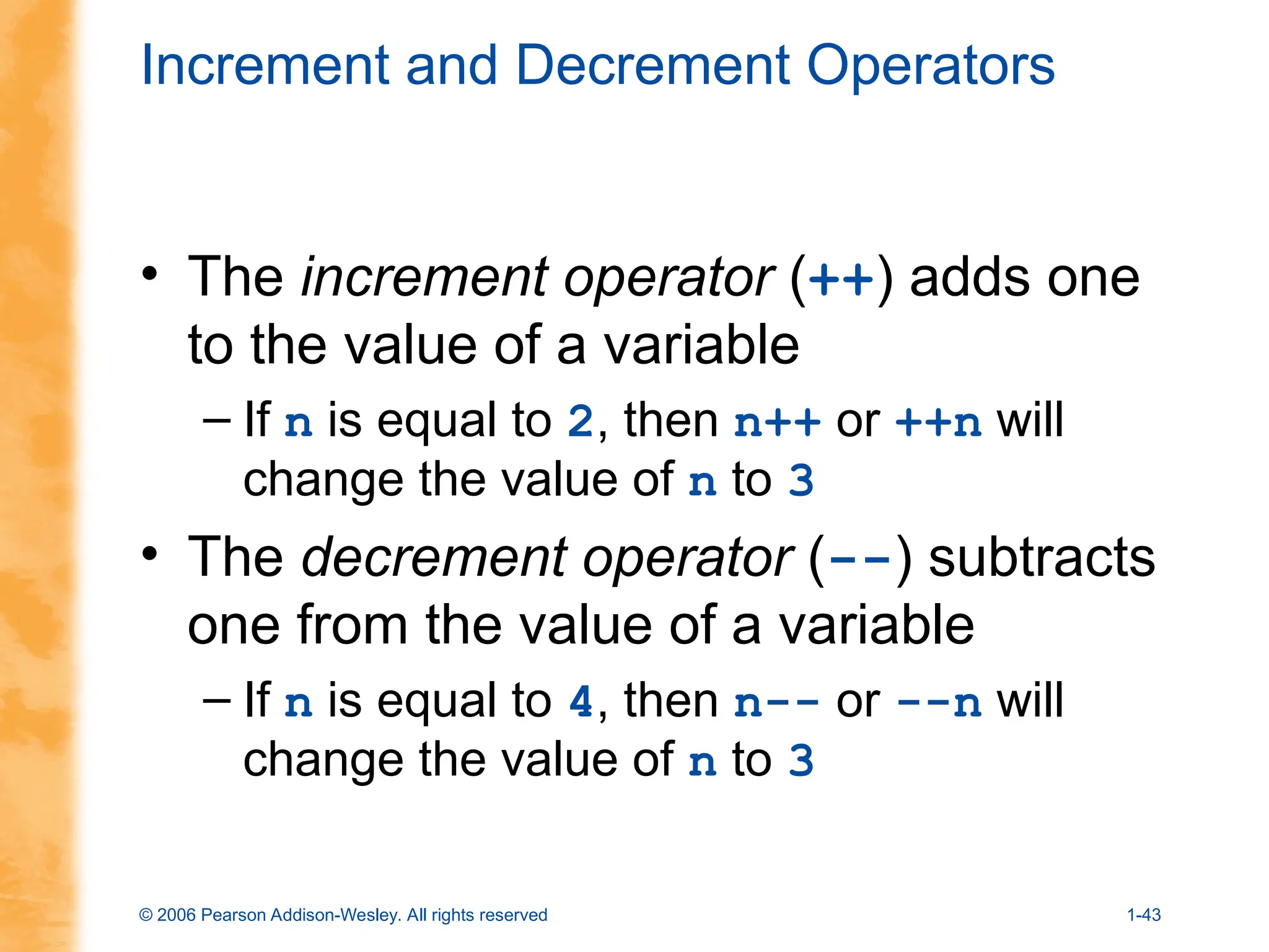 © 2006 Pearson Addison-Wesley. All rights reserved 1-43
Increment and Decrement Operators
• The increment operator (++) adds one
to the value of a variable
– If n is equal to 2, then n++ or ++n will
change the value of n to 3
• The decrement operator (--) subtracts
one from the value of a variable
– If n is equal to 4, then n-- or --n will
change the value of n to 3
 