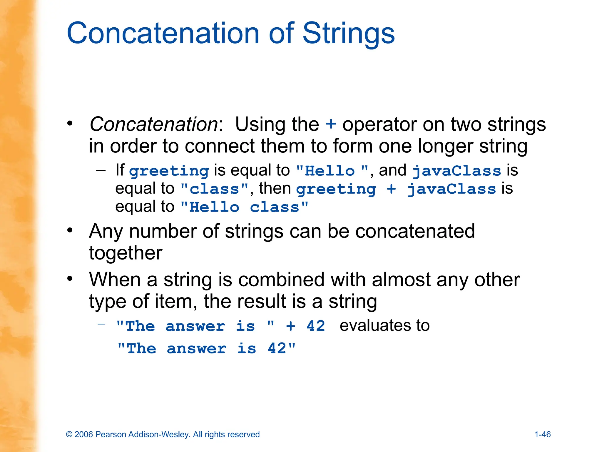 © 2006 Pearson Addison-Wesley. All rights reserved 1-46
Concatenation of Strings
• Concatenation: Using the + operator on two strings
in order to connect them to form one longer string
– If greeting is equal to "Hello ", and javaClass is
equal to "class", then greeting + javaClass is
equal to "Hello class"
• Any number of strings can be concatenated
together
• When a string is combined with almost any other
type of item, the result is a string
– "The answer is " + 42 evaluates to
"The answer is 42"
 