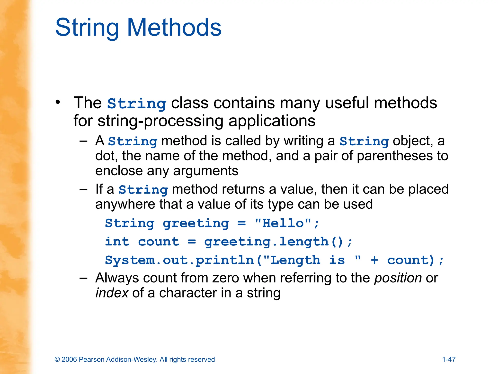 © 2006 Pearson Addison-Wesley. All rights reserved 1-47
String Methods
• The String class contains many useful methods
for string-processing applications
– A String method is called by writing a String object, a
dot, the name of the method, and a pair of parentheses to
enclose any arguments
– If a String method returns a value, then it can be placed
anywhere that a value of its type can be used
String greeting = "Hello";
int count = greeting.length();
System.out.println("Length is " + count);
– Always count from zero when referring to the position or
index of a character in a string
 