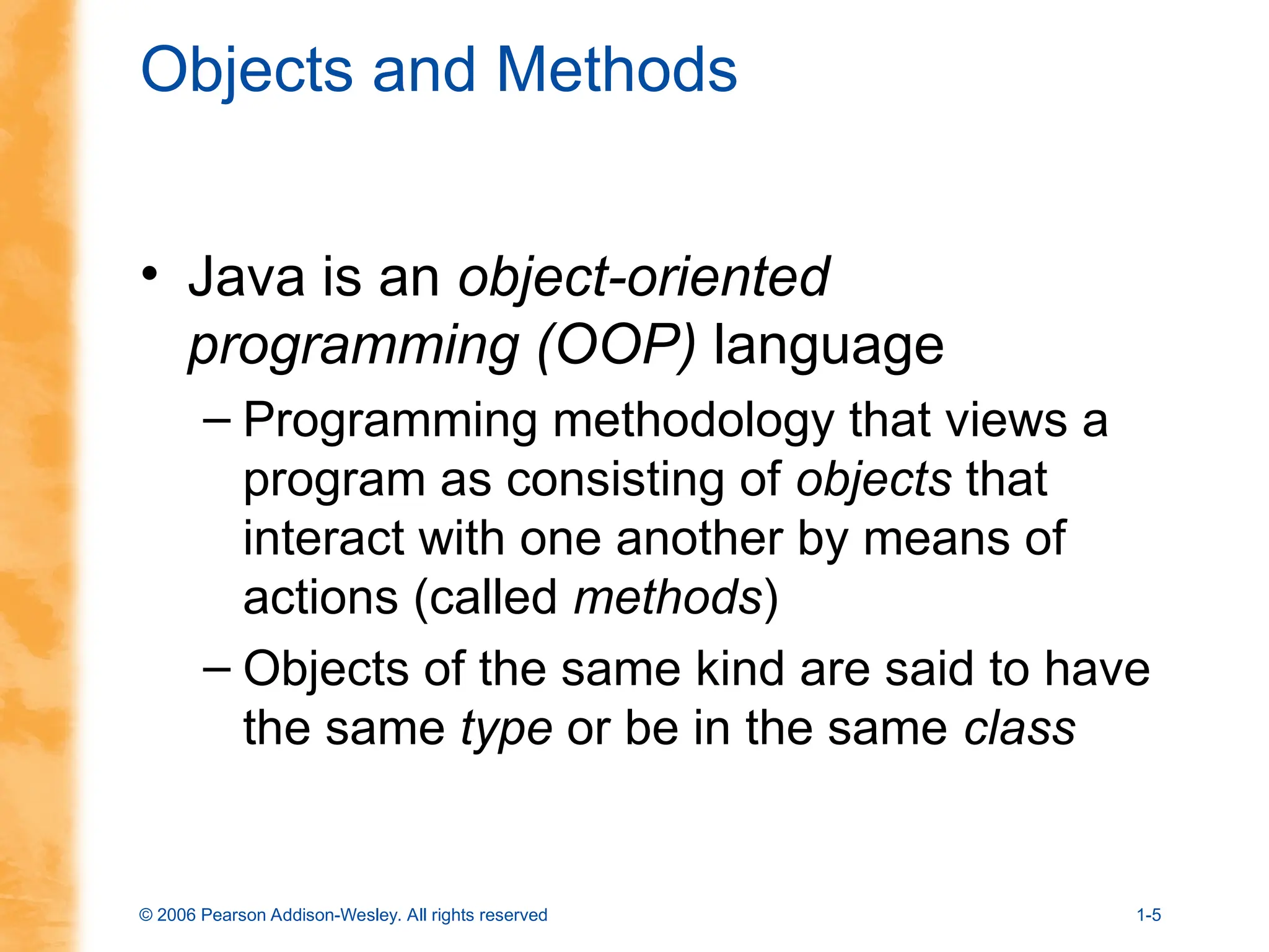 © 2006 Pearson Addison-Wesley. All rights reserved 1-5
Objects and Methods
• Java is an object-oriented
programming (OOP) language
– Programming methodology that views a
program as consisting of objects that
interact with one another by means of
actions (called methods)
– Objects of the same kind are said to have
the same type or be in the same class
 