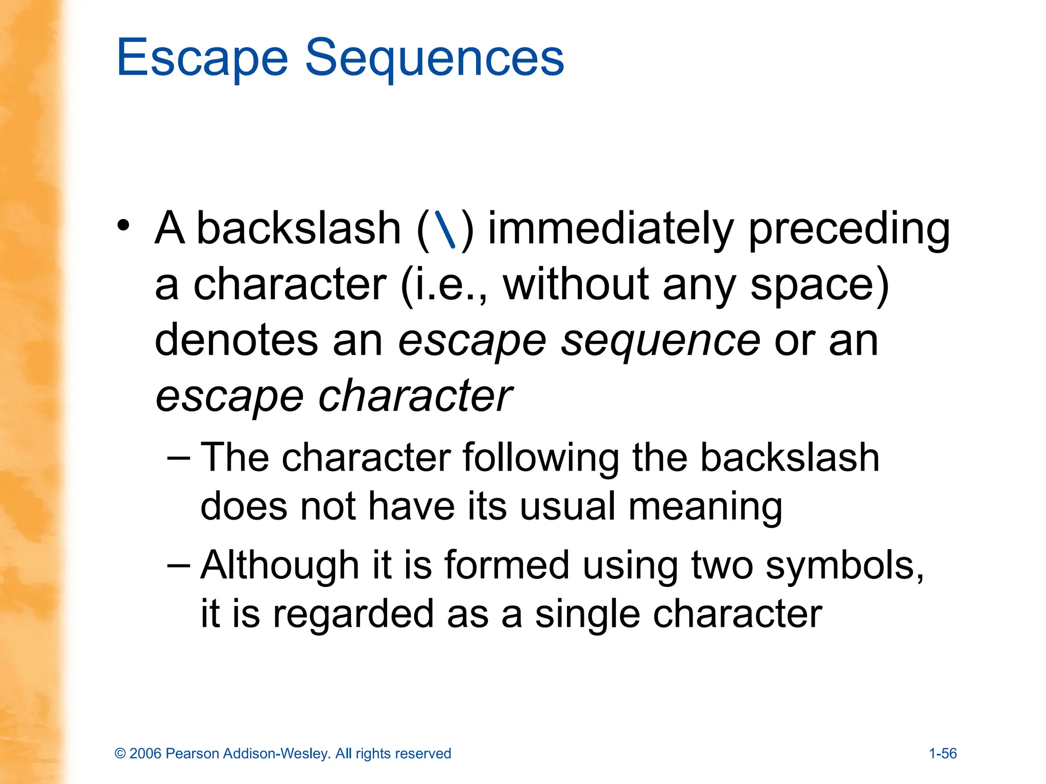 © 2006 Pearson Addison-Wesley. All rights reserved 1-56
Escape Sequences
• A backslash () immediately preceding
a character (i.e., without any space)
denotes an escape sequence or an
escape character
– The character following the backslash
does not have its usual meaning
– Although it is formed using two symbols,
it is regarded as a single character
 