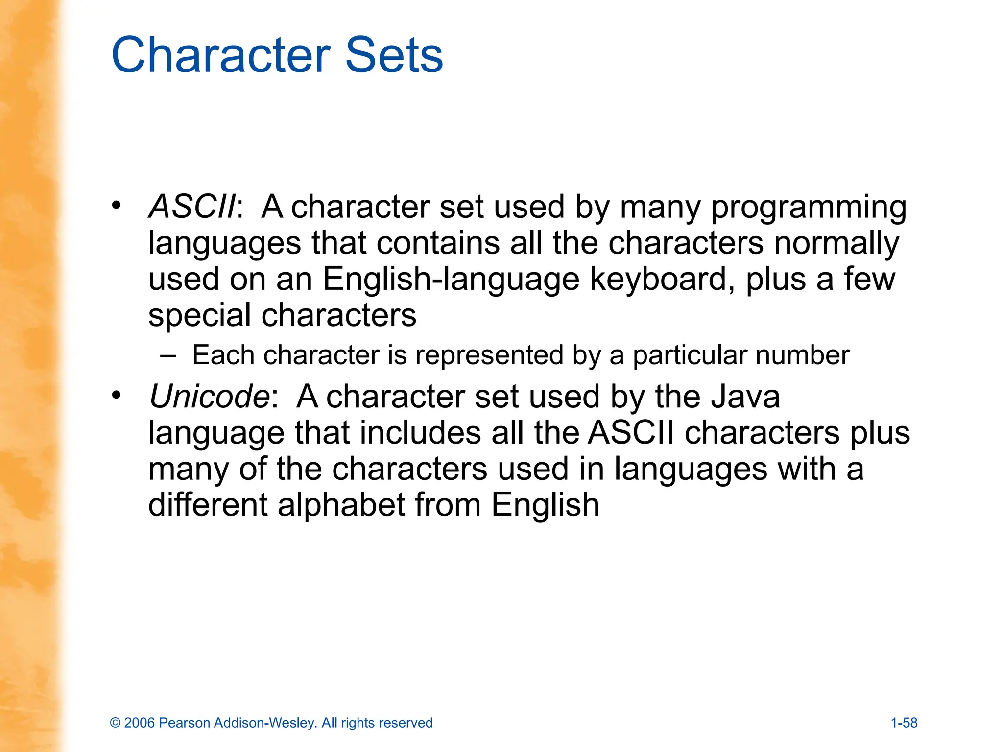 © 2006 Pearson Addison-Wesley. All rights reserved 1-58
Character Sets
• ASCII: A character set used by many programming
languages that contains all the characters normally
used on an English-language keyboard, plus a few
special characters
– Each character is represented by a particular number
• Unicode: A character set used by the Java
language that includes all the ASCII characters plus
many of the characters used in languages with a
different alphabet from English
 