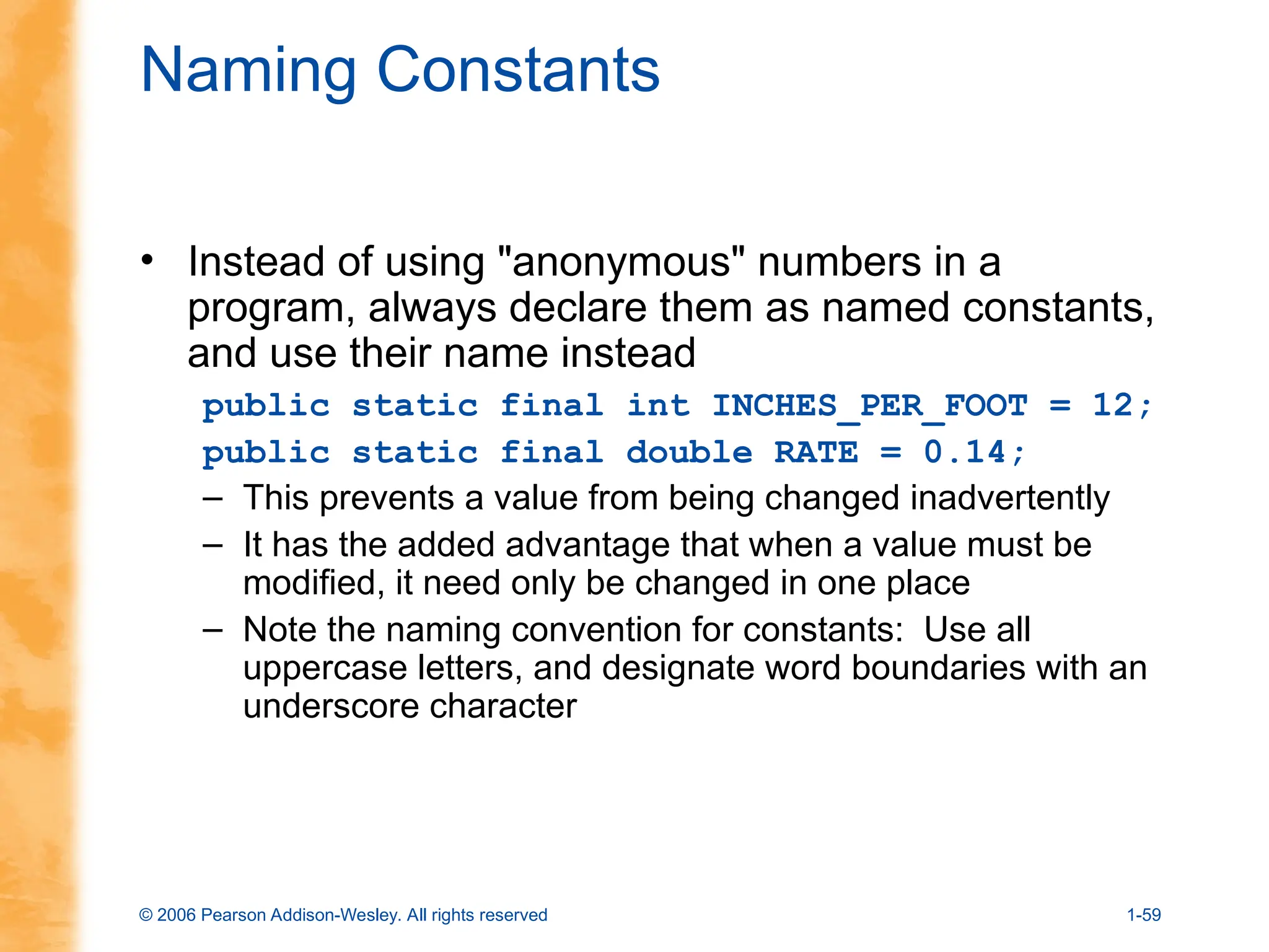 © 2006 Pearson Addison-Wesley. All rights reserved 1-59
Naming Constants
• Instead of using "anonymous" numbers in a
program, always declare them as named constants,
and use their name instead
public static final int INCHES_PER_FOOT = 12;
public static final double RATE = 0.14;
– This prevents a value from being changed inadvertently
– It has the added advantage that when a value must be
modified, it need only be changed in one place
– Note the naming convention for constants: Use all
uppercase letters, and designate word boundaries with an
underscore character
 