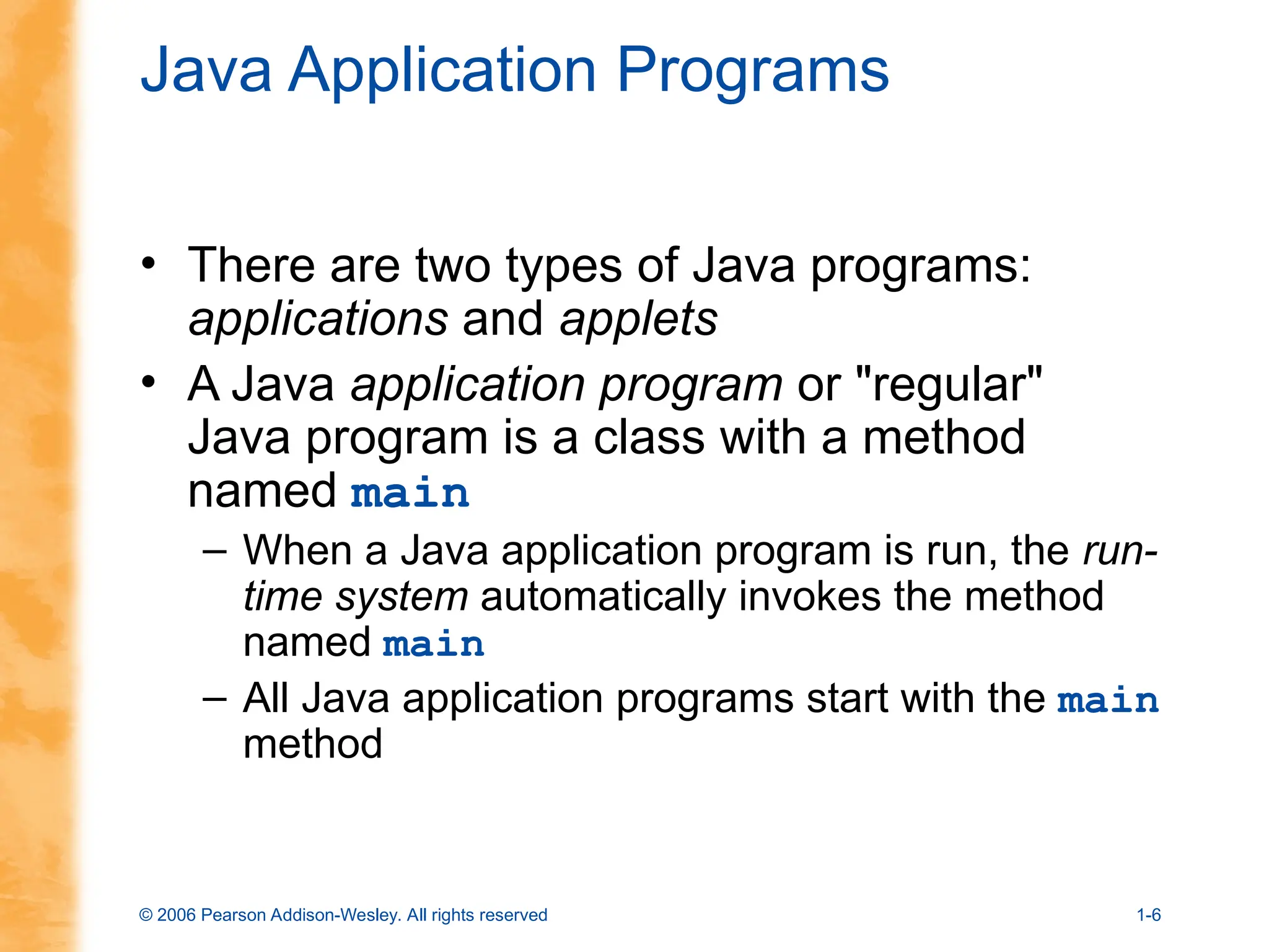 © 2006 Pearson Addison-Wesley. All rights reserved 1-6
Java Application Programs
• There are two types of Java programs:
applications and applets
• A Java application program or "regular"
Java program is a class with a method
named main
– When a Java application program is run, the run-
time system automatically invokes the method
named main
– All Java application programs start with the main
method
 
