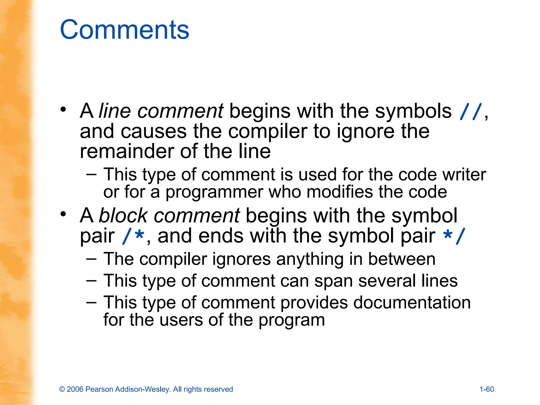 © 2006 Pearson Addison-Wesley. All rights reserved 1-60
Comments
• A line comment begins with the symbols //,
and causes the compiler to ignore the
remainder of the line
– This type of comment is used for the code writer
or for a programmer who modifies the code
• A block comment begins with the symbol
pair /*, and ends with the symbol pair */
– The compiler ignores anything in between
– This type of comment can span several lines
– This type of comment provides documentation
for the users of the program
 