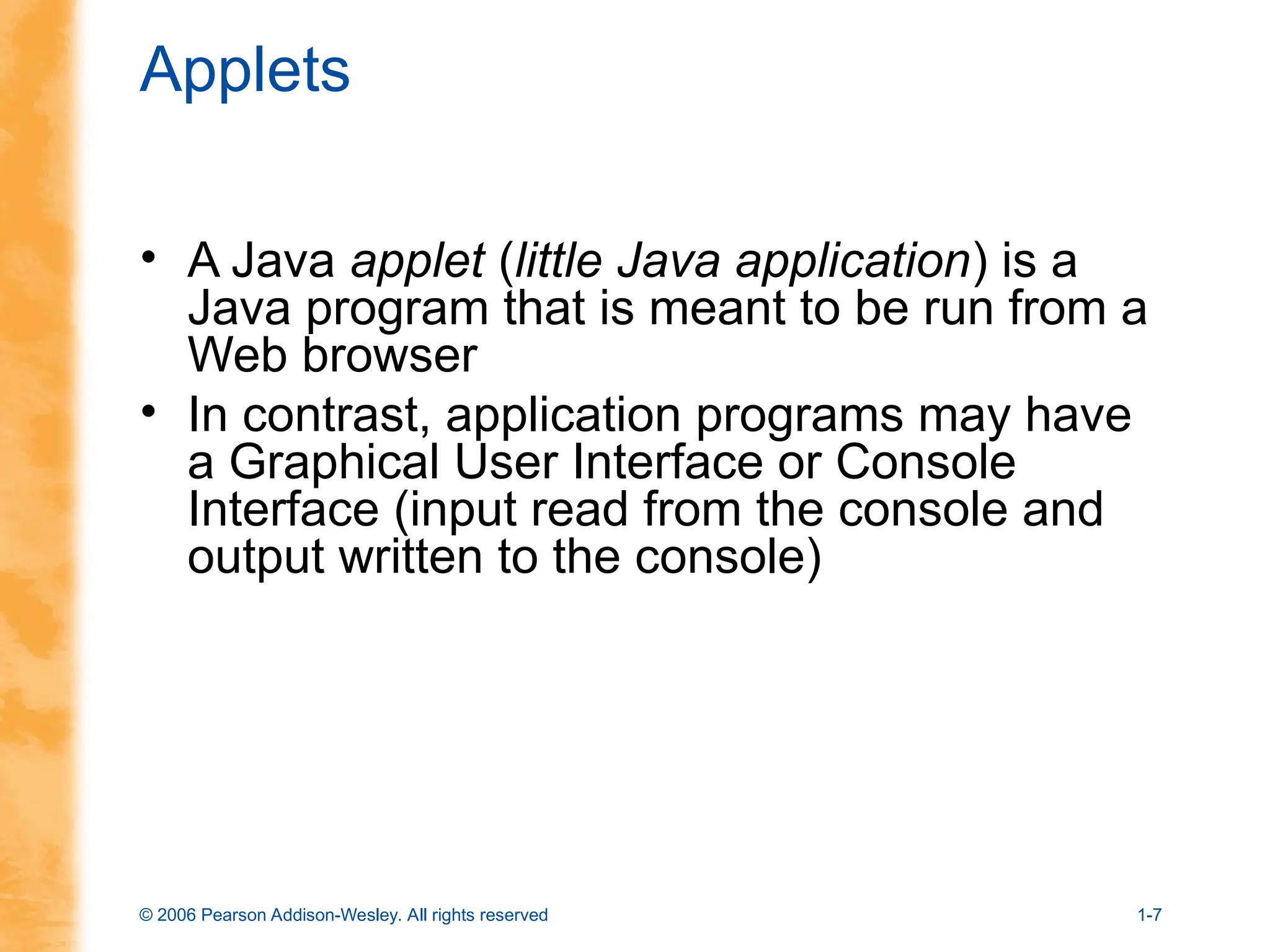 © 2006 Pearson Addison-Wesley. All rights reserved 1-7
Applets
• A Java applet (little Java application) is a
Java program that is meant to be run from a
Web browser
• In contrast, application programs may have
a Graphical User Interface or Console
Interface (input read from the console and
output written to the console)
 