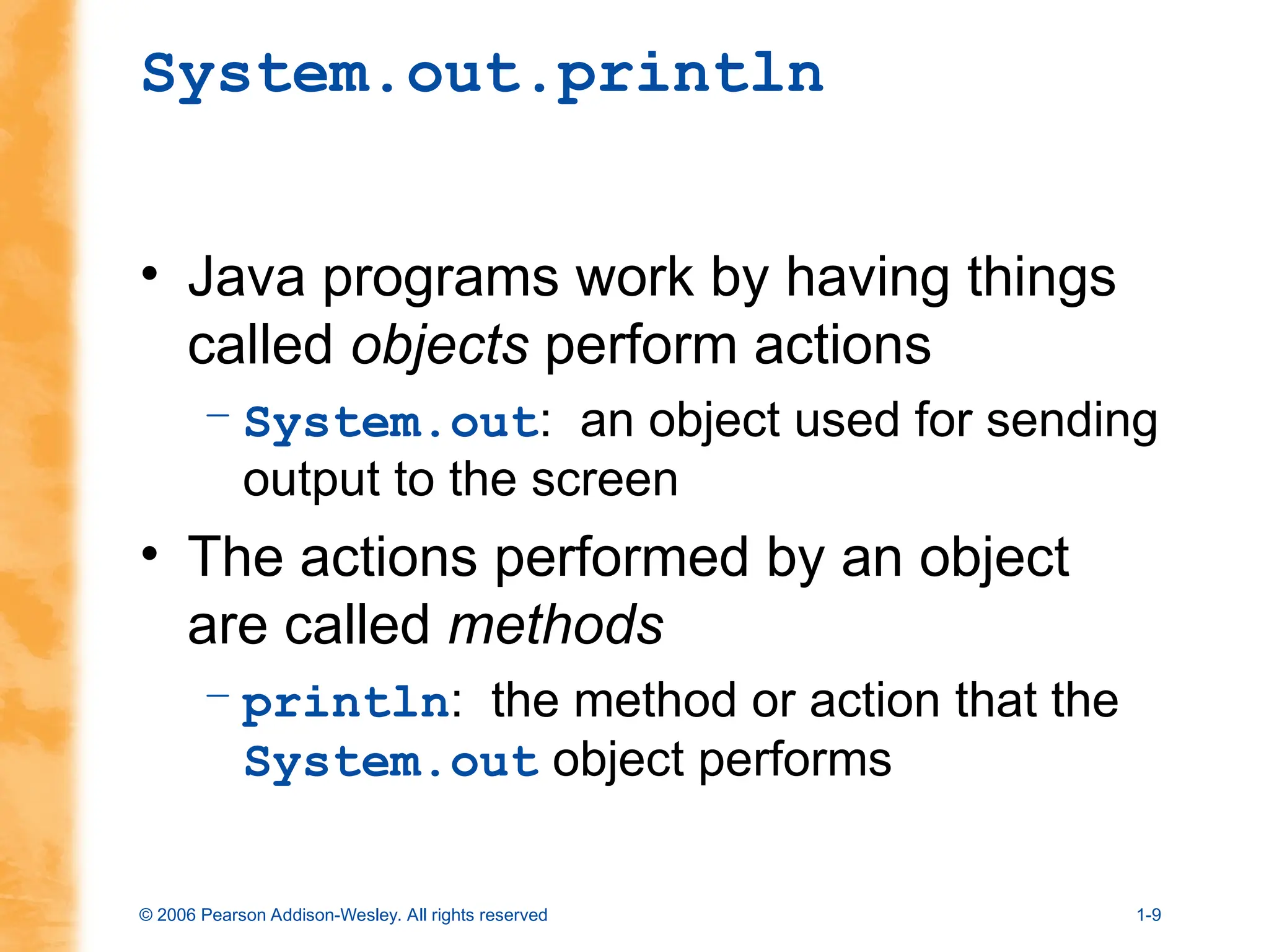 © 2006 Pearson Addison-Wesley. All rights reserved 1-9
System.out.println
• Java programs work by having things
called objects perform actions
– System.out: an object used for sending
output to the screen
• The actions performed by an object
are called methods
– println: the method or action that the
System.out object performs
 