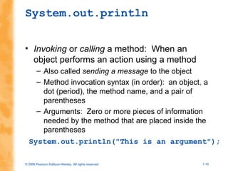 © 2006 Pearson Addison-Wesley. All rights reserved 1-10
System.out.println
• Invoking or calling a method: When an
object performs an action using a method
– Also called sending a message to the object
– Method invocation syntax (in order): an object, a
dot (period), the method name, and a pair of
parentheses
– Arguments: Zero or more pieces of information
needed by the method that are placed inside the
parentheses
System.out.println("This is an argument");
 