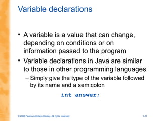 © 2006 Pearson Addison-Wesley. All rights reserved 1-11
Variable declarations
• A variable is a value that can change,
depending on conditions or on
information passed to the program
• Variable declarations in Java are similar
to those in other programming languages
– Simply give the type of the variable followed
by its name and a semicolon
int answer;
 