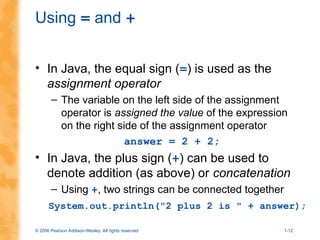 © 2006 Pearson Addison-Wesley. All rights reserved 1-12
Using = and +
• In Java, the equal sign (=) is used as the
assignment operator
– The variable on the left side of the assignment
operator is assigned the value of the expression
on the right side of the assignment operator
answer = 2 + 2;
• In Java, the plus sign (+) can be used to
denote addition (as above) or concatenation
– Using +, two strings can be connected together
System.out.println("2 plus 2 is " + answer);
 