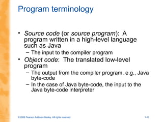 © 2006 Pearson Addison-Wesley. All rights reserved 1-13
Program terminology
• Source code (or source program): A
program written in a high-level language
such as Java
– The input to the compiler program
• Object code: The translated low-level
program
– The output from the compiler program, e.g., Java
byte-code
– In the case of Java byte-code, the input to the
Java byte-code interpreter
 