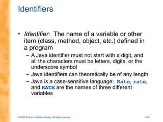 © 2006 Pearson Addison-Wesley. All rights reserved 1-17
Identifiers
• Identifier: The name of a variable or other
item (class, method, object, etc.) defined in
a program
– A Java identifier must not start with a digit, and
all the characters must be letters, digits, or the
underscore symbol
– Java identifiers can theoretically be of any length
– Java is a case-sensitive language: Rate, rate,
and RATE are the names of three different
variables
 