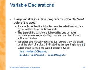 © 2006 Pearson Addison-Wesley. All rights reserved 1-20
Variable Declarations
• Every variable in a Java program must be declared
before it is used
– A variable declaration tells the compiler what kind of data
(type) will be stored in the variable
– The type of the variable is followed by one or more
variable names separated by commas, and terminated
with a semicolon
– Variables are typically declared just before they are used
or at the start of a block (indicated by an opening brace { )
– Basic types in Java are called primitive types
int numberOfBeans;
double oneWeight, totalWeight;
 
