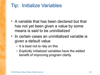 © 2006 Pearson Addison-Wesley. All rights reserved 1-24
Tip: Initialize Variables
• A variable that has been declared but that
has not yet been given a value by some
means is said to be uninitialized
• In certain cases an uninitialized variable is
given a default value
– It is best not to rely on this
– Explicitly initialized variables have the added
benefit of improving program clarity
 