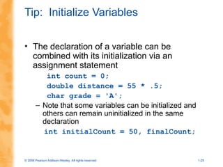 © 2006 Pearson Addison-Wesley. All rights reserved 1-25
Tip: Initialize Variables
• The declaration of a variable can be
combined with its initialization via an
assignment statement
int count = 0;
double distance = 55 * .5;
char grade = 'A';
– Note that some variables can be initialized and
others can remain uninitialized in the same
declaration
int initialCount = 50, finalCount;
 