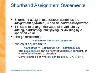 © 2006 Pearson Addison-Wesley. All rights reserved 1-26
Shorthand Assignment Statements
• Shorthand assignment notation combines the
assignment operator (=) and an arithmetic operator
• It is used to change the value of a variable by
adding, subtracting, multiplying, or dividing by a
specified value
• The general form is
Variable Op = Expression
which is equivalent to
Variable = Variable Op (Expression)
– The Expression can be another variable, a constant, or
a more complicated expression
– Some examples of what Op can be are +, -, *, /, or %
 