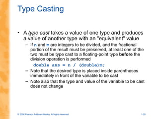 © 2006 Pearson Addison-Wesley. All rights reserved 1-28
Type Casting
• A type cast takes a value of one type and produces
a value of another type with an "equivalent" value
– If n and m are integers to be divided, and the fractional
portion of the result must be preserved, at least one of the
two must be type cast to a floating-point type before the
division operation is performed
double ans = n / (double)m;
– Note that the desired type is placed inside parentheses
immediately in front of the variable to be cast
– Note also that the type and value of the variable to be cast
does not change
 