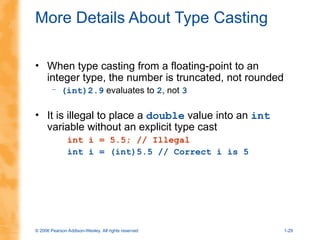 © 2006 Pearson Addison-Wesley. All rights reserved 1-29
More Details About Type Casting
• When type casting from a floating-point to an
integer type, the number is truncated, not rounded
– (int)2.9 evaluates to 2, not 3
• It is illegal to place a double value into an int
variable without an explicit type cast
int i = 5.5; // Illegal
int i = (int)5.5 // Correct i is 5
 