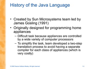 © 2006 Pearson Addison-Wesley. All rights reserved 1-3
History of the Java Language
• Created by Sun Microsystems team led by
James Gosling (1991)
• Originally designed for programming home
appliances
– Difficult task because appliances are controlled
by a wide variety of computer processors
– To simplify the task, team developed a two-step
translation process to avoid having a separate
compiler for each class of appliances (which is
very costly)
 