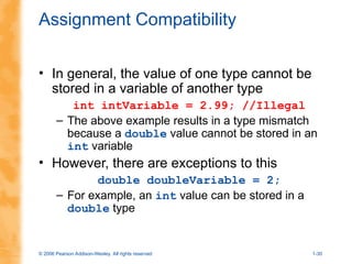 © 2006 Pearson Addison-Wesley. All rights reserved 1-30
Assignment Compatibility
• In general, the value of one type cannot be
stored in a variable of another type
int intVariable = 2.99; //Illegal
– The above example results in a type mismatch
because a double value cannot be stored in an
int variable
• However, there are exceptions to this
double doubleVariable = 2;
– For example, an int value can be stored in a
double type
 